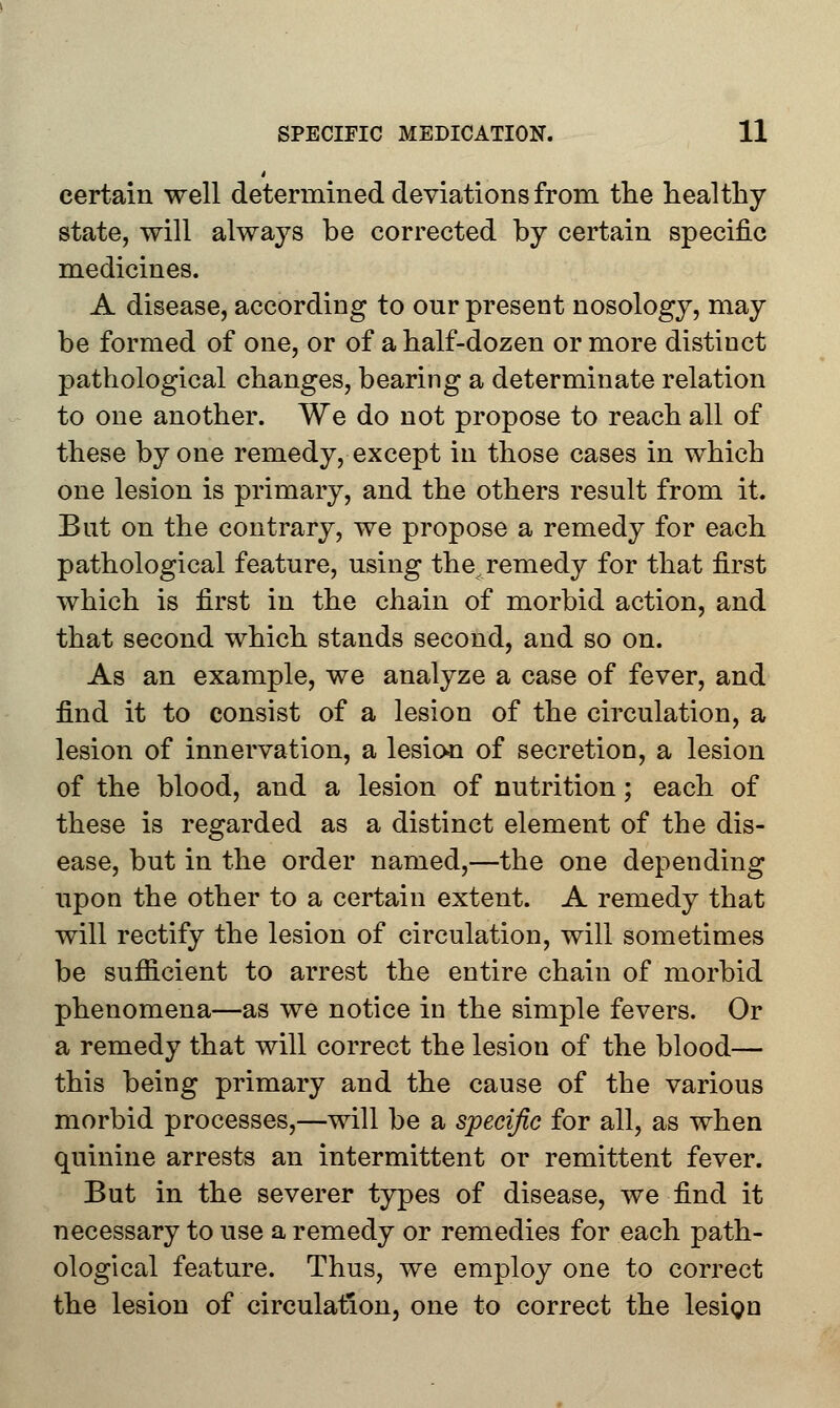 certain well determined deviations from the healthy state, will always be corrected by certain specific medicines. A disease, according to our present nosology, may be formed of one, or of a half-dozen or more distinct pathological changes, bearing a determinate relation to one another. We do not propose to reach all of these by one remedy, except in those cases in which one lesion is primary, and the others result from it. But on the contrary, we propose a remedy for each pathological feature, using the^remedy for that first which is first in the chain of morbid action, and that second which stands second, and so on. As an example, we analyze a case of fever, and find it to consist of a lesion of the circulation, a lesion of innervation, a lesion of secretion, a lesion of the blood, and a lesion of nutrition; each of these is regarded as a distinct element of the dis- ease, but in the order named,—the one depending upon the other to a certain extent. A remedy that will rectify the lesion of circulation, will sometimes be sufficient to arrest the entire chain of morbid phenomena—as we notice in the simple fevers. Or a remedy that will correct the lesion of the blood— this being primary and the cause of the various morbid processes,—will be a specific for all, as when quinine arrests an intermittent or remittent fever. But in the severer types of disease, we find it necessary to use a remedy or remedies for each path- ological feature. Thus, we employ one to correct the lesion of circulation, one to correct the lesign