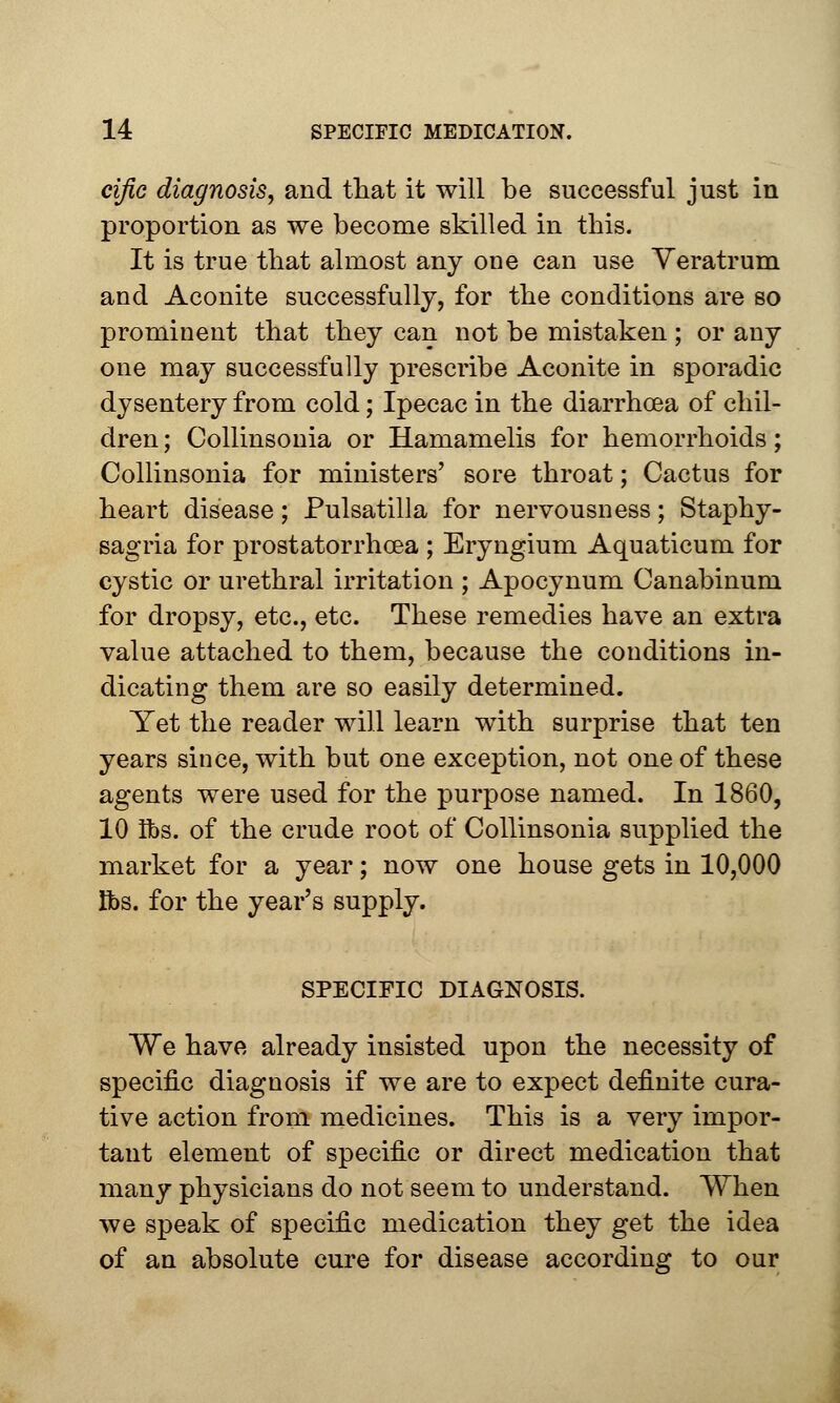 cific diagnosis, and that it will be successful just in proportion as we become skilled in this. It is true that almost any one can use Veratrum and Aconite successfully, for the conditions are so prominent that they can not be mistaken; or any one may successfully prescribe Aconite in sporadic dysentery from cold; Ipecac in the diarrhoea of chil- dren ; Collinsonia or Hamamelis for hemorrhoids; Collinsonia for ministers' sore throat; Cactus for heart disease; Pulsatilla for nervousness; Staphy- sagria for prostatorrhcea ; Eryngium Aquaticum for cystic or urethral irritation ; Apocynum Canabinum for dropsy, etc., etc. These remedies have an extra value attached to them, because the conditions in- dicating them are so easily determined. Yet the reader will learn with surprise that ten years since, with but one exception, not one of these agents were used for the purpose named. In 1860, 10 lbs. of the crude root of Collinsonia supplied the market for a year; now one house gets in 10,000 lbs. for the year's supply. SPECIFIC DIAGNOSIS. We have already insisted upon the necessity of specific diagnosis if we are to expect definite cura- tive action from medicines. This is a very impor- tant element of specific or direct medication that many physicians do not seem to understand. When we speak of specific medication they get the idea of an absolute cure for disease according to our