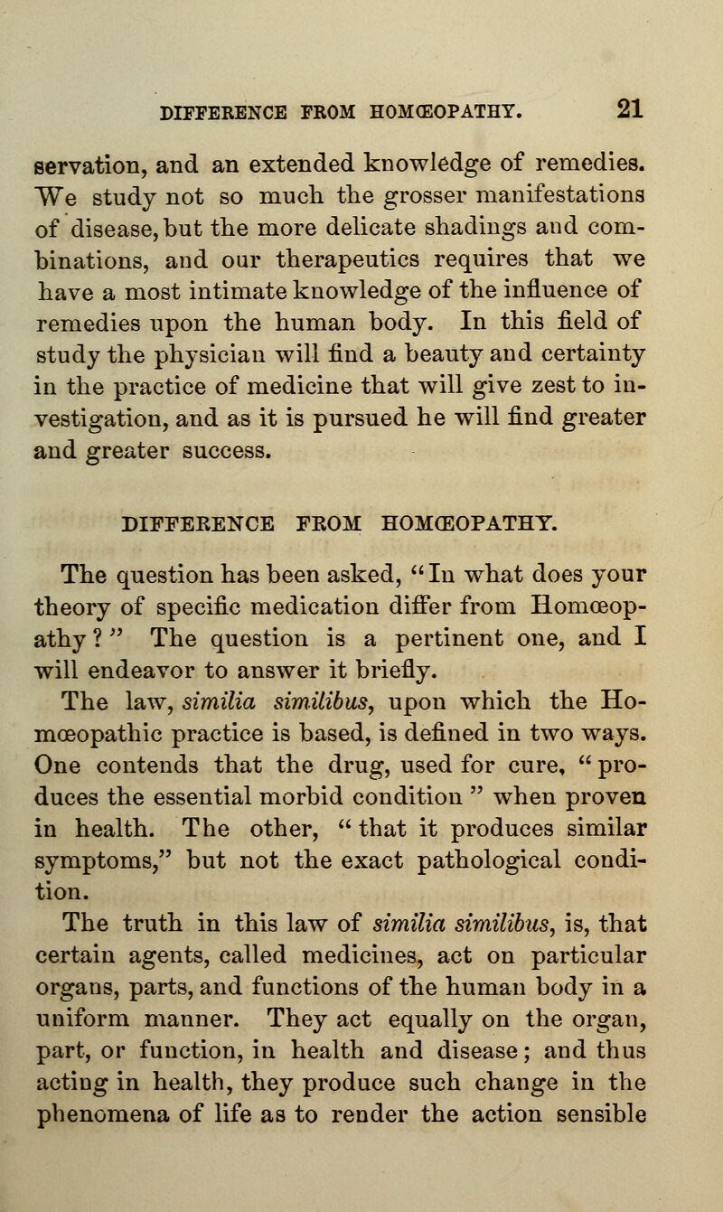 servation, and an extended knowledge of remedies. We study not so much the grosser manifestations of disease, but the more delicate shadings and com- binations, and our therapeutics requires that we have a most intimate knowledge of the influence of remedies upon the human body. In this field of study the physician will find a beauty and certainty in the practice of medicine that will give zest to in- vestigation, and as it is pursued he will find greater and greater success. DIEFEKENCE FKOM HOMCEOPATHY. The question has been asked,  In what does your theory of specific medication differ from Homoeop- athy ?  The question is a pertinent one, and I will endeavor to answer it briefly. The law, similia similibus, upon which the Ho- moeopathic practice is based, is defined in two ways. One contends that the drug, used for cure,  pro- duces the essential morbid condition  when proven in health. The other,  that it produces similar symptoms, but not the exact pathological condi- tion. The truth in this law of similia similibus, is, that certain agents, called medicines, act on particular organs, parts, and functions of the human body in a uniform manner. They act equally on the organ, part, or function, in health and disease; and thus acting in health, they produce such change in the phenomena of life as to render the action sensible