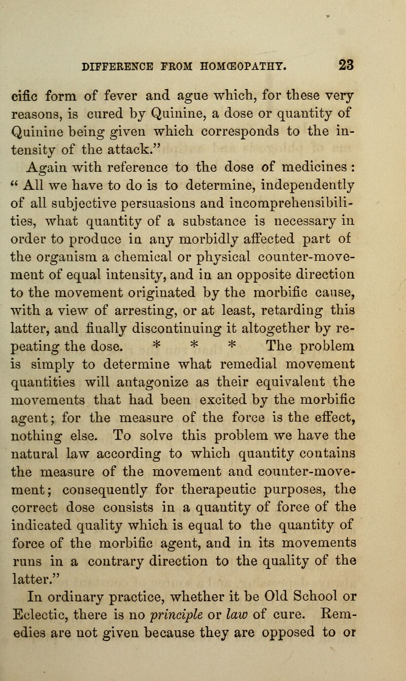 cific form of fever and ague which, for these very reasons, is cured by Quinine, a dose or quantity of Quinine being given which corresponds to the in- tensity of the attack. Again with reference to the dose of medicines : All we have to do is to determine, independently of all subjective persuasions and incomprehensibili- ties, what quantity of a substance is necessary in order to produce in any morbidly affected part of the organism a chemical or physical counter-move- ment of equal intensity, and in an opposite direction to the movement originated by the morbific cause, with a view of arresting, or at least, retarding this latter, and finally discontinuing it altogether by re- peating the dose. * * * The problem is simply to determine what remedial movement quantities will antagonize as their equivalent the movements that had been excited by the morbific agent; for the measure of the force is the effect, nothing else. To solve this problem we have the natural law according to which quantity contains the measure of the movement and counter-move- ment; consequently for therapeutic purposes, the correct dose consists in a quantity of force of the indicated quality which is equal to the quantity of force of the morbific agent, and in its movements runs in a contrary direction to the quality of the latter. In ordinary practice, whether it be Old School or Eclectic, there is no principle or law of cure. Rem- edies are not given because they are opposed to or