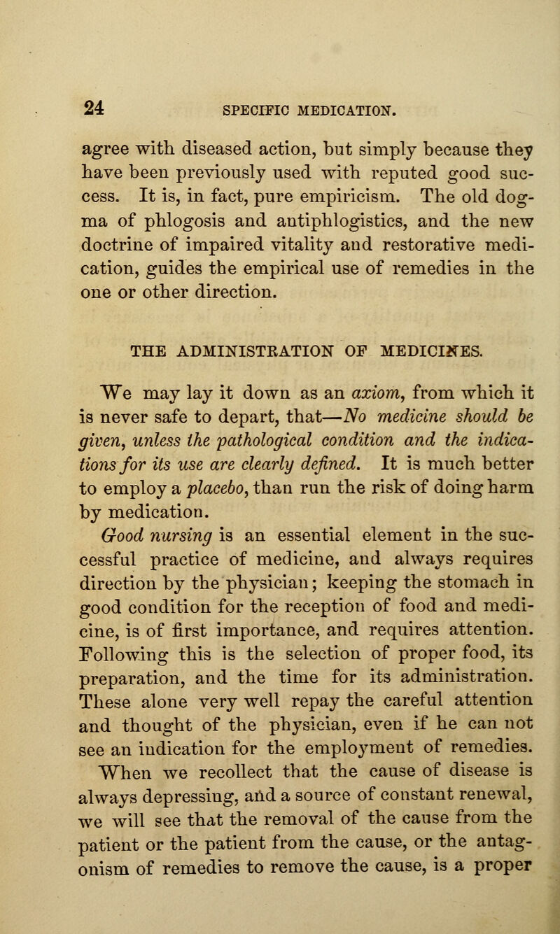 agree with diseased action, but simply because they have been previously used with reputed good suc- cess. It is, in fact, pure empiricism. The old dog- ma of phlogosis and antiphlogistics, and the new doctrine of impaired vitality and restorative medi- cation, guides the empirical use of remedies in the one or other direction. THE ADMINISTRATION OF MEDICINES. We may lay it down as an axiom, from which it is never safe to depart, that—No medicine should be given, unless the pathological condition and the indica- tions for its use are clearly defined. It is much better to employ a placebo, than run the risk of doing harm by medication. Good nursing is an essential element in the suc- cessful practice of medicine, and always requires direction by the physician; keeping the stomach in good condition for the reception of food and medi- cine, is of first importance, and requires attention. Following this is the selection of proper food, its preparation, and the time for its administration. These alone very well repay the careful attention and thought of the physician, even if he can not see an indication for the employment of remedies. When we recollect that the cause of disease is always depressing, and a source of constant renewal, we will see that the removal of the cause from the patient or the patient from the cause, or the antag- onism of remedies to remove the cause, is a proper