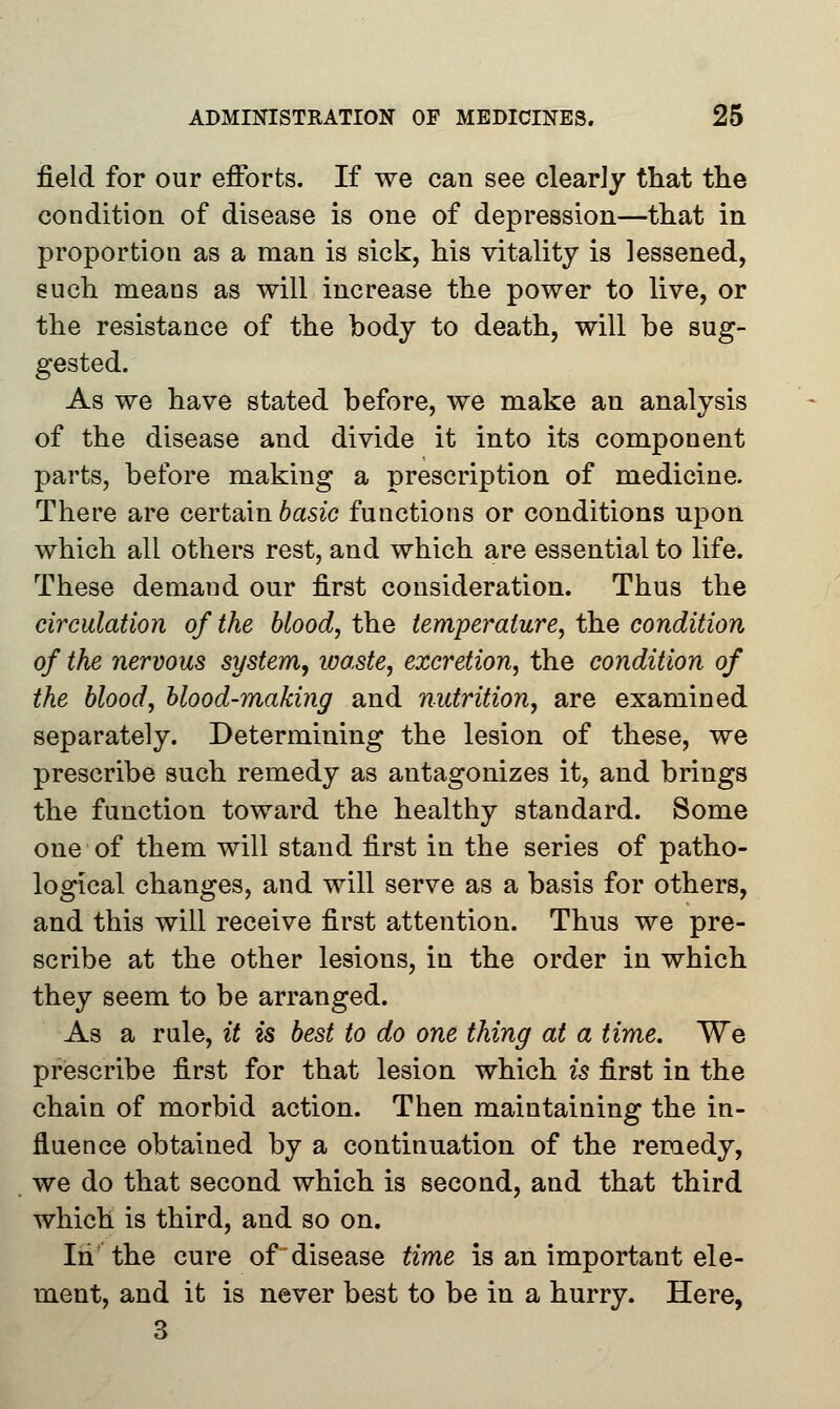 field for our efforts. If we can see clearly that the condition of disease is one of depression—that in proportion as a man is sick, his vitality is lessened, such means as will increase the power to live, or the resistance of the body to death, will be sug- gested. As we have stated before, we make an analysis of the disease and divide it into its component parts, before making a prescription of medicine. There are certain basic functions or conditions upon which all others rest, and which are essential to life. These demand our first consideration. Thus the circulation of the blood, the temperature, the condition of the nervous system, waste, excretion, the condition of the blood, blood-making and nutrition, are examined separately. Determining the lesion of these, we prescribe such remedy as antagonizes it, and brings the function toward the healthy standard. Some one of them will stand first in the series of patho- logical changes, and will serve as a basis for others, and this will receive first attention. Thus we pre- scribe at the other lesions, in the order in which they seem to be arranged. As a rule, it is best to do one thing at a time. We prescribe first for that lesion which is first in the chain of morbid action. Then maintaining the in- fluence obtained by a continuation of the remedy, we do that second which is second, and that third which is third, and so on. In'the cure of disease time is an important ele- ment, and it is never best to be in a hurry. Here, 3