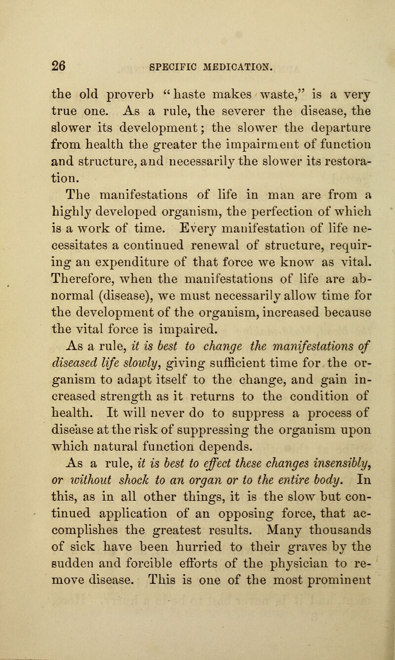 the old proverb  haste makes waste, is a very true one. As a rule, the severer the disease, the slower its development; the slower the departure from health the greater the impairment of function and structure, and necessarily the slower its restora- tion. The manifestations of life in man are from a highly developed organism, the perfection of which is a work of time. Every manifestation of life ne- cessitates a continued renewal of structure, requir- ing an expenditure of that force we know as vital. Therefore, when the manifestations of life are ab- normal (disease), we must necessarily allow time for the development of the organism, increased because the vital force is impaired. As a rule, it is best to change the manifestations of diseased life slowly, giving sufficient time for the or- ganism to adapt itself to the change, and gain in- creased strength as it returns to the condition of health. It will never do to suppress a process of disease at the risk of suppressing the organism upon which natural function depends. As a rule, it is best to effect these changes insensibly, or without shock to an organ or to the entire body. In this, as in all other things, it is the slow but con- tinued application of an opposing force, that ac- complishes the greatest results. Many thousands of sick have been hurried to their graves by the sudden and forcible efforts of the physician to re- move disease. This is one of the most prominent