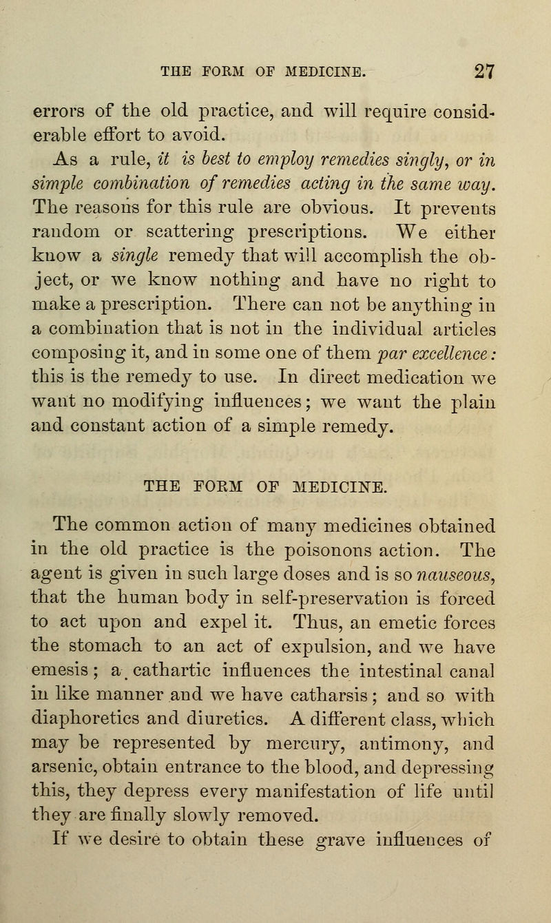 errors of the old practice, and will require consid- erable effort to avoid. As a rule, it is best to employ remedies singly, or in simple combination of remedies acting in the same way. The reasons for this rule are obvious. It prevents random or scattering prescriptions. We either know a single remedy that will accomplish the ob- ject, or we know nothing and have no right to make a prescription. There can not be anything in a combination that is not in the individual articles composing it, and in some one of them par excellence : this is the remedy to use. In direct medication we want no modifying influences; we want the plain and constant action of a simple remedy. THE FORM OF MEDICINE. The common action of many medicines obtained in the old practice is the poisonous action. The agent is given in such large doses and is so nauseous, that the human body in self-preservation is forced to act upon and expel it. Thus, an emetic forces the stomach to an act of expulsion, and we have emesis ; a, cathartic influences the intestinal canal in like manner and we have catharsis; and so with diaphoretics and diuretics. A different class, which may be represented by mercury, antimony, and arsenic, obtain entrance to the blood, and depressing this, they depress every manifestation of life until they are finally slowly removed. If we desire to obtain these grave influences of