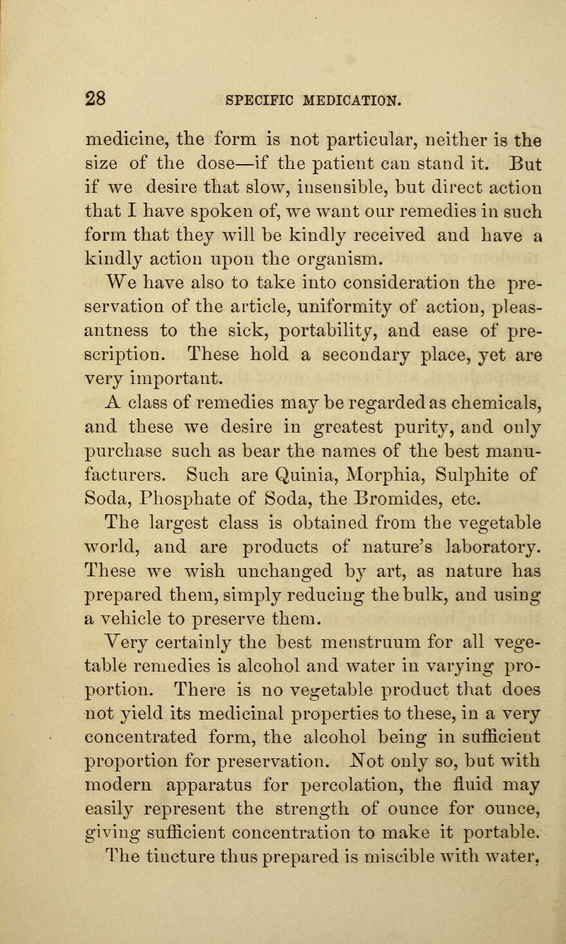 medicine, the form is not particular, neither is the size of the dose—if the patient can stand it. But if we desire that slow, insensible, but direct action that I have spoken of, we want our remedies in such form that they will be kindly received and have a kindly action upon the organism. We have also to take into consideration the pre- servation of the article, uniformity of action, pleas- antness to the sick, portability, and ease of pre- scription. These hold a secondary place, yet are very important. A class of remedies may be regarded as chemicals, and these we desire in greatest purity, and only purchase such as bear the names of the best manu- facturers. Such are Quinia, Morphia, Sulphite of Soda, Phosphate of Soda, the Bromides, etc. The largest class is obtained from the vegetable world, and are products of nature's laboratory. These we wish unchanged by art, as nature has prepared them, simply reducing the bulk, and using a vehicle to preserve them. Very certainly the best menstruum for all vege- table remedies is alcohol and water in varying pro- portion. There is no vegetable product that does not yield its medicinal properties to these, in a very concentrated form, the alcohol being in sufficient proportion for preservation. JSTot only so, but with modern apparatus for percolation, the fluid may easily represent the strength of ounce for ounce, giving sufficient concentration to make it portable. The tincture thus prepared is miscible with water,