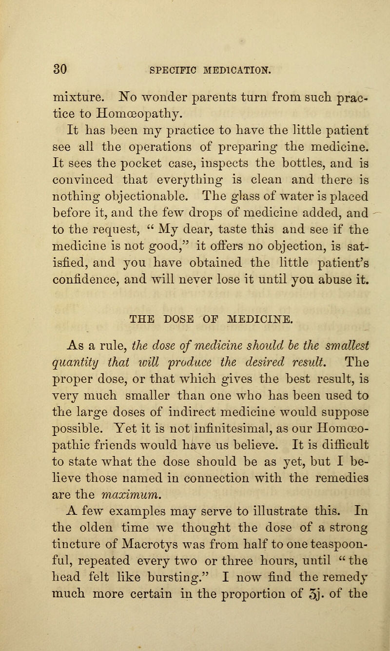 mixture. No wonder parents turn from such prac- tice to Homoeopathy. It has been my practice to have the little patient see all the operations of preparing the medicine. It sees the pocket case, inspects the bottles, and is convinced that everything is clean and there is nothing objectionable. The glass of water is placed before it, and the few drops of medicine added, and to the request,  My dear, taste this and see if the medicine is not good, it offers no objection, is sat- isfied, and you have obtained the little patient's confidence, and will never lose it until you abuse it. THE DOSE OF MEDICINE. As a rule, the dose of medicine should be the smallest quantity that ivill produce the desired result. The proper dose, or that which gives the best result, is very much smaller than one who has been used to the large doses of indirect medicine would suppose possible. Yet it is not infinitesimal, as our Homoeo- pathic friends would have us believe. It is difficult to state what the dose should be as yet, but I be- lieve those named in connection with the remedies are the maximum. A few examples may serve to illustrate this. In the olden time we thought the dose of a strong tincture of Macrotys was from half to one teaspoon- ful, repeated every two or three hours, until  the head felt like bursting. I now find the remedy much more certain in the proportion of 5j- of the