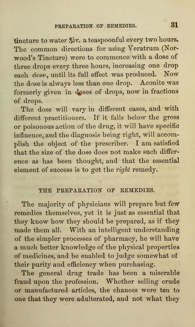 tincture to water %iv. a teaspoonful every two hours. The common directions for using Yeratrum (Nor- wood's Tincture) were to commence with a dose of three drops every three hours, increasing one drop each dose, until its full effect was produced. Now the dose is always less than one drop. Aconite was formerly given in c^ses of drops, now in fractions of drops. The dose will vary in different cases, and with different practitiouers. If it falls below the gross or poisonous action of the drug, it will have specific influence, and the diagnosis being right, will accom- plish the object of the prescriber. I am satisfied that the size of the dose does not make such differ- ence as has been thought, and that the essential element of success is to get the right remedy. THE PREPARATION OF REMEDIES. The majority of physicians will prepare but few remedies themselves, yet it is just as essential that they know how they should be prepared, as if they made them all. With an intelligent understanding of the simpler processes of pharmacy, he will have a much better knowledge of the physical properties of medicines, and be enabled to judge somewhat of their purity and efficiency when purchasing. The general drug trade has been a miserable fraud upon the profession. Whether selling crude or manufactured articles, the chances were ten to one that they were adulterated, and not what they