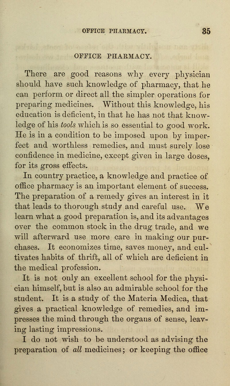 OFFICE PHAKMACY. There are good reasons why every physician should have such knowledge of pharmacy, that he can perform or direct all the simpler operations for preparing medicines. Without this knowledge, his education is deficient, in that he has not that know- ledge of his tools which is so essential to good work. He is in a condition to be imposed upon by imper- fect and worthless remedies, and must surely lose confidence in medicine, except given in large doses, for its gross effects. In country practice, a knowledge and practice of office pharmacy is an important element of success. The preparation of a remedy gives an interest in it that leads to thorough study and careful use. We learn what a good preparation is, and its advantages over the common stock in the drug trade, and we will afterward use more care in making our pur- chases. It economizes time, saves money, and cul- tivates habits of thrift, all of which are deficient in the medical profession. It is not only an excellent school for the physi- cian himself, but is also an admirable school for the student. It is a study of the Materia Medica, that gives a practical knowledge of remedies, and im- presses the mind through the organs of sense, leav- ing lasting impressions. I do not wish to be understood as advising the preparation of all medicines; or keeping the office