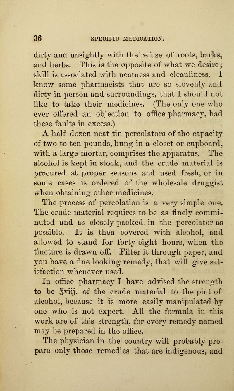 dirty ana unsightly with the refuse of roots, barks, and herbs. This is the opposite of what we desire; skill is associated with neatness and cleanliness. I know some pharmacists that are so slovenly and dirty in person and surroundings, that I should not like to take their medicines. (The only one who ever offered an objection to office pharmacy, had these faults in excess.) A half dozen neat tin percolators of the capacity of two to ten pounds, hung in a closet or cupboard, with a large mortar, comprises the apparatus. The alcohol is kept in stock, and the crude material is procured at proper seasons and used fresh, or in some cases is ordered of the wholesale druggist when obtaining other medicines. The process of percolation is a very simple one. The crude material requires to be as finely commi- nuted and as closely packed, in the percolator as possible. It is then covered with alcohol, and allowed to stand for forty-eight hours, when the tincture is drawn off. Filter it through paper, and you have a fine looking remedy, that will give sat- isfaction whenever used. In office pharmacy I have advised the strength to be Sviij. of the crude material to the pint of alcohol, because it is more easily manipulated by one who is not expert. All the formula in this work are of this strength, for every remedy named may be prepared in the office. The physician in the country will probably pre- pare only those remedies that are indigenous, and