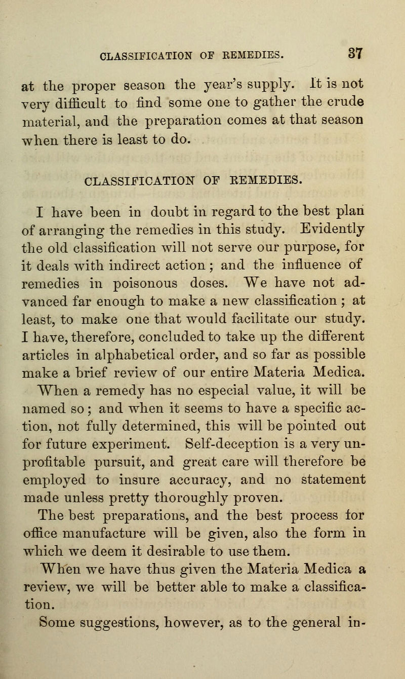 at the proper season the year's supply. It is not very difficult to find some one to gather the crude material, and the preparation comes at that season when there is least to do. CLASSIFICATION OF EEMEDIES. I have been in doubt in regard to the best plan of arranging the remedies in this study. Evidently the old classification will not serve our purpose, for it deals with indirect action; and the influence of remedies in poisonous doses. We have not ad- vanced far enough to make a new classification; at least, to make one that would facilitate our study. I have, therefore, concluded to take up the different articles in alphabetical order, and so far as possible make a brief review of our entire Materia Medica. When a remedy has no especial value, it will be named so; and when it seems to have a specific ac- tion, not fully determined, this will be pointed out for future experiment. Self-deception is a very un- profitable pursuit, and great care will therefore be employed to insure accuracy, and no statement made unless pretty thoroughly proven. The best preparations, and the best process tor office manufacture will be given, also the form in which we deem it desirable to use them. When we have thus given the Materia Medica a review, we will be better able to make a classifica- tion. Some suggestions, however, as to the general in-