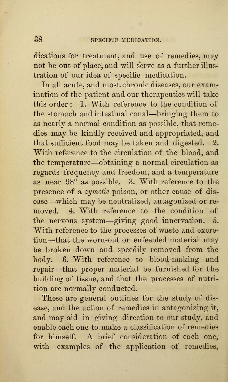 dications for treatment, and use of remedies, may not be out of place, aud will serve as a further illus- tration of our idea of specific medication. In all acute, and most, chronic diseases, our exam- ination of the patient and our therapeutics will take this order : 1. With reference to the condition of the stomach and intestinal canal—bringing them to as nearly a normal condition as possible, that reme- dies may be kindly received and appropriated, and that sufficient food may be taken and digested. 2. With reference to the circulation of the blood, and the temperature—obtaining a normal circulation as regards frequency and freedom, and a temperature as near 98° as possible. 3. With reference to the presence of a zymotic poison, or other cause of dis- ease—which may be neutralized, antagonized or re- moved. 4. With reference to the condition of the nervous system—giving good innervation. 5. With reference to the processes of waste and excre- tion—that the worn-out or enfeebled material may be broken down and speedily removed from the body. 6. With reference to blood-making and repair—that proper material be furnished for the building of tissue, and that the processes of nutri- tion are normally conducted. These are general outlines for the study of dis- ease, and the action of remedies in antagonizing it, and may aid in giving direction to our study, aud enable each one to make a classification of remedies for himself. A brief consideration of each one, with examples of the application of remedies,