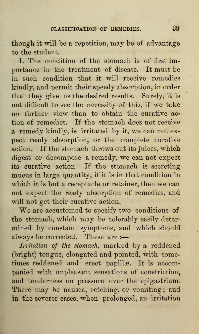 though it will be a repetition, may be of advantage to the student. 1. The condition of the stomach is of first im- portance in the treatment of disease. It must be in such condition that it will receive remedies kindly, and permit their speedy absorption, in order that they give us the desired results. Surely, it is not difficult to see the necessity of this, if we take no further view than to obtain the curative ac- tion of remedies. If the stomach does not receive a remedy kindly, is irritated by it, we can not ex- pect ready absorption, or the complete curative action. If the stomach throws out its juices, which digest or decompose a remedy, we can not expect its curative action. If the stomach is secreting mucus in large quantity, if it is in that condition in which it is but a receptacle or retainer, then we can not expect the ready absorption of remedies, and will not get their curative action. We are accustomed to specify two conditions of the stomach, which may be tolerably easily deter- mined by constant symptoms, and which should always be corrected. These are :— Irritation of the stomach, marked by a reddened (bright) tongue, elongated and pointed, with some- times reddened and erect papillae. It is accom- panied with unpleasant sensations of constriction, and tenderness on pressure over the epigastrium. There may be nausea, retching, or vomiting; and in the severer cases, when prolonged, an irritation