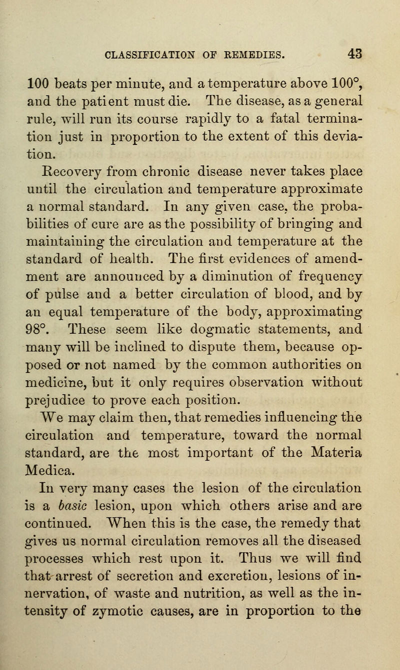 100 beats per minute, and a temperature above 100°, and the patient must die. The disease, as a general rule, will run its course rapidly to a fatal termina- tion just in proportion to the extent of this devia- tion. Recovery from chronic disease never takes place until the circulation and temperature approximate a normal standard. In any given case, the proba- bilities of cure are as the possibility of bringing and maintaining the circulation and temperature at the standard of health. The first evidences of amend- ment are announced by a diminution of frequency of pulse and a better circulation of blood, and by an equal temperature of the body, approximating 98°. These seem like dogmatic statements, and many will be inclined to dispute them, because op- posed or not named by the common authorities on medicine, but it only requires observation without prejudice to prove each position. We may claim then, that remedies influencing the circulation and temperature, toward the normal standard, are the most important of the Materia Medica. In very many cases the lesion of the circulation is a basic lesion, upon which others arise and are continued. When this is the case, the remedy that gives us normal circulation removes all the diseased processes which rest upon it. Thus we will find that-arrest of secretion and excretion, lesions of in- nervation, of waste and nutrition, as well as the in- tensity of zymotic causes, are in proportion to the