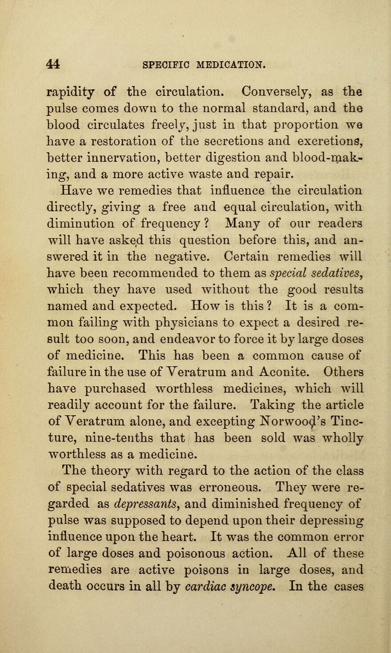 rapidity of the circulation. Conversely, as the pulse conies down to the normal standard, and the blood circulates freely, just in that proportion we have a restoration of the secretions and excretions, better innervation, better digestion and blood-mak- ing, and a more active waste and repair. Have we remedies that influence the circulation directly, giving a free and equal circulation, with diminution of frequency ? Many of our readers will have askecl this question before this, and an- swered it in the negative. Certain remedies will have been recommended to them as special sedatives, which they have used without the good results named and expected. How is this ? It is a com- mon failing with physicians to expect a desired re- sult too soon, and endeavor to force it by large doses of medicine. This has been a common cause of failure in the use of Yeratrum and Aconite. Others have purchased worthless medicines, which will readily account for the failure. Taking the article of Veratrum alone, and excepting Norwood's Tinc- ture, nine-tenths that has been sold was wholly worthless as a medicine. The theory with regard to the action of the class of special sedatives was erroneous. They were re- garded as depressants, and diminished frequency of pulse was supposed to depend upon their depressing influence upon the heart. It was the common error of large doses and poisonous action. All of these remedies are active poisons in large doses, and death occurs in all by cardiac syncope. In the cases