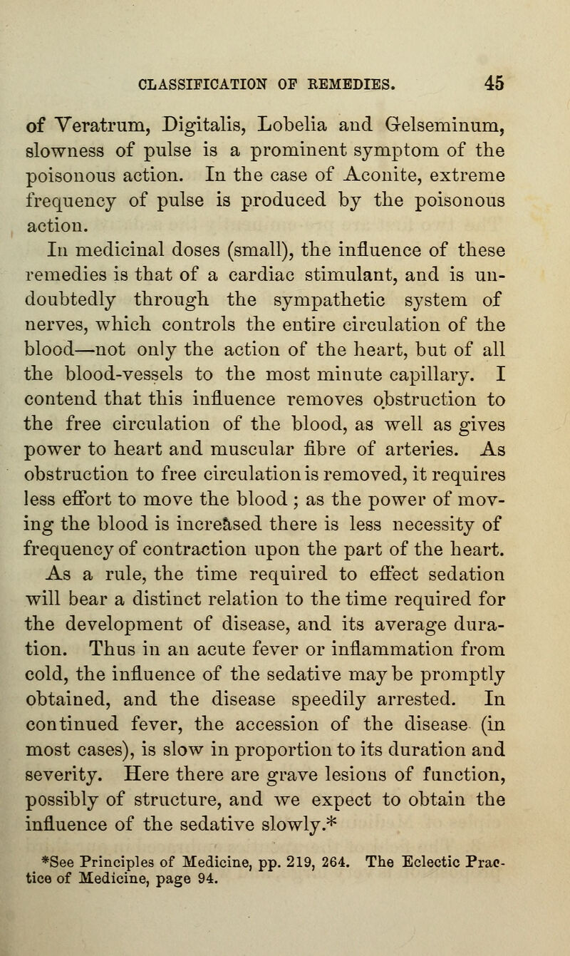 of Veratrum, Digitalis, Lobelia and Gelseminum, slowness of pulse is a prominent symptom of the poisonous action. In the case of Aconite, extreme frequency of pulse is produced by the poisonous action. In medicinal doses (small), the influence of these remedies is that of a cardiac stimulant, and is un- doubtedly through the sympathetic system of nerves, which controls the entire circulation of the blood—not only the action of the heart, but of all the blood-vessels to the most minute capillary. I contend that this influence removes obstruction to the free circulation of the blood, as well as gives power to heart and muscular fibre of arteries. As obstruction to free circulation is removed, it requires less effort to move the blood ; as the power of mov- ing the blood is increased there is less necessity of frequency of contraction upon the part of the heart. As a rule, the time required to effect sedation will bear a distinct relation to the time required for the development of disease, and its average dura- tion. Thus in an acute fever or inflammation from cold, the influence of the sedative maybe promptly obtained, and the disease speedily arrested. In continued fever, the accession of the disease (in most cases), is slow in proportion to its duration and severity. Here there are grave lesions of function, possibly of structure, and we expect to obtain the influence of the sedative slowly * *See Principles of Medicine, pp. 219, 264. The Eclectic Prac- tice of Medicine, page 94.