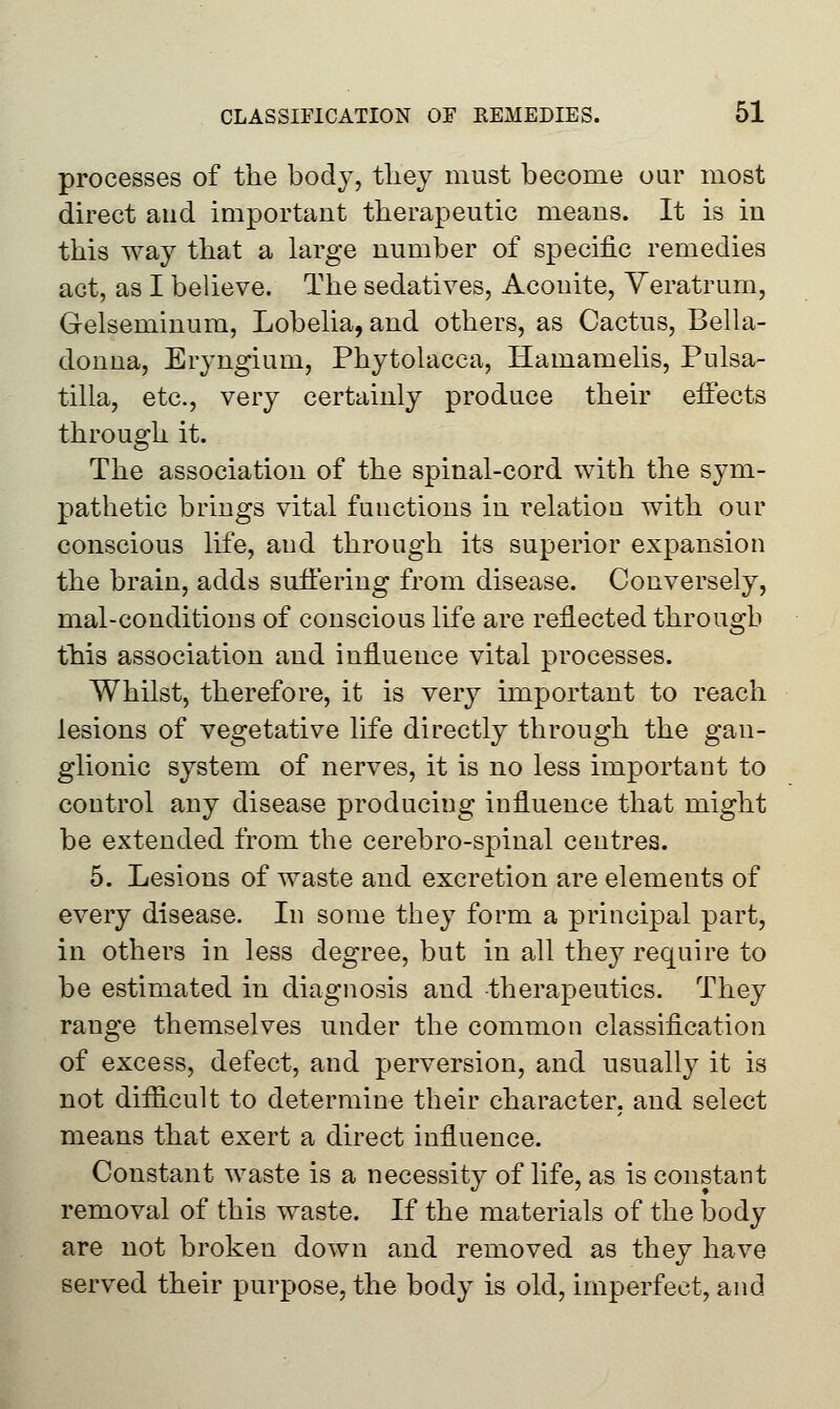 processes of the body, they must become oar most direct and important therapeutic means. It is in this way that a large number of specific remedies act, as I believe. The sedatives, Aconite, Yeratrum, Gelseminum, Lobelia, and others, as Cactus, Bella- donna, Eryngium, Phytolacca, Hamamelis, Pulsa- tilla, etc., very certainly produce their eifects through it. The association of the spinal-cord with the sym- pathetic brings vital functions in i*elation with our conscious life, and through its superior expansion the brain, adds suffering from disease. Conversely, mal-conditions of conscious life are reflected through this association and influence vital processes. Whilst, therefore, it is very important to reach lesions of vegetative life directly through the gan- glionic system of nerves, it is no less important to control any disease produciug influence that might be extended from the cerebro-spinal centres. 5. Lesions of waste and excretion are elements of every disease. In some they form a principal part, in others in less degree, but in all they require to be estimated in diagnosis and therapeutics. They range themselves under the common classification of excess, defect, and perversion, and usually it is not difficult to determine their character, and select means that exert a direct influence. Constant waste is a necessity of life, as is constant removal of this waste. If the materials of the body are not broken down and removed as they have served their purpose, the body is old, imperfect, and