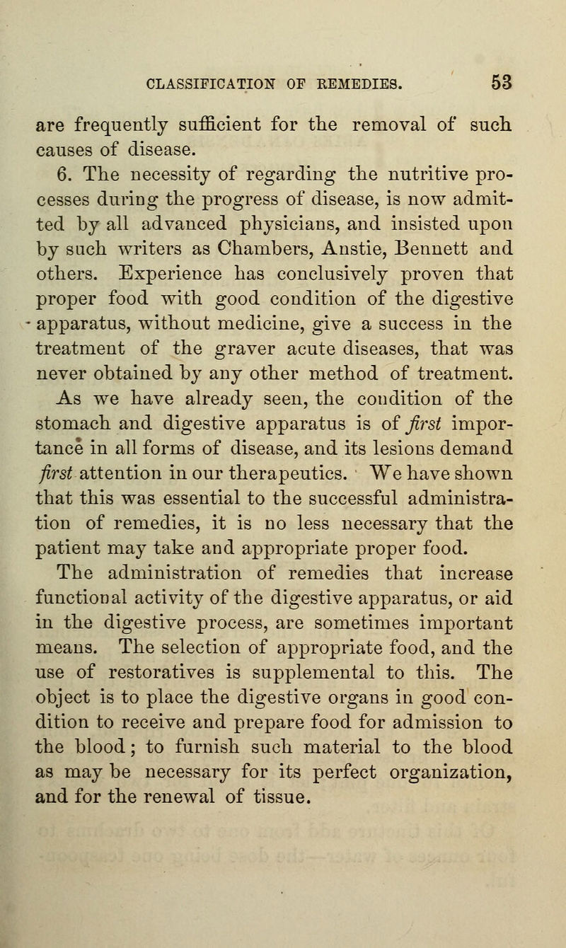 are frequently sufficient for the removal of such causes of disease. 6. The necessity of regarding the nutritive pro- cesses during the progress of disease, is now admit- ted by all advanced physicians, and insisted upon by such writers as Chambers, Anstie, Bennett and others. Experience has conclusively proven that proper food with good condition of the digestive apparatus, without medicine, give a success in the treatment of the graver acute diseases, that was never obtained by any other method of treatment. As we have already seen, the condition of the stomach and digestive apparatus is of first impor- tance in all forms of disease, and its lesions demand first attention in our therapeutics. We have shown that this was essential to the successful administra- tion of remedies, it is no less necessary that the patient may take and appropriate proper food. The administration of remedies that increase functional activity of the digestive apparatus, or aid in the digestive process, are sometimes important means. The selection of appropriate food, and the use of restoratives is supplemental to this. The object is to place the digestive organs in good con- dition to receive and prepare food for admission to the blood; to furnish such material to the blood as may be necessary for its perfect organization, and for the renewal of tissue.