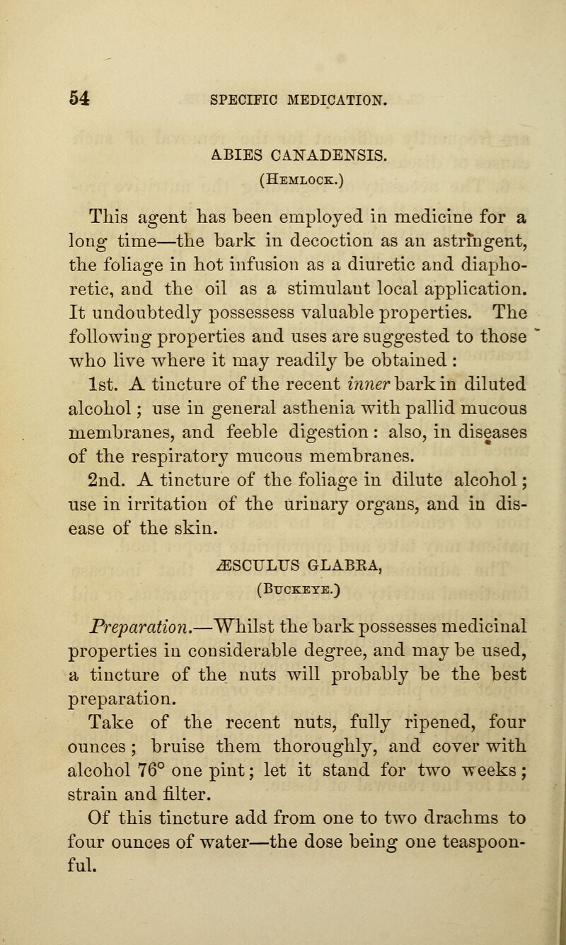 ABIES CANADENSIS. (Hemlock.) This agent has been employed in medicine for a long time—the bark in decoction as an astringent, the foliage in hot infusion as a diuretic and diapho- retic, and the oil as a stimulant local application. It undoubtedly possessess valuable properties. The following properties and uses are suggested to those who live where it may readily be obtained : 1st. A tincture of the recent inner bark in diluted alcohol; use in general asthenia with pallid mucous membranes, and feeble digestion: also, in diseases of the respiratory mucous membranes. 2nd. A tincture of the foliage in dilute alcohol; use in irritation of the urinary organs, and in dis- ease of the skin. iESCTJLTJS GLABKA, (Buckeye.) Preparation.—Whilst the bark possesses medicinal properties in considerable degree, and maybe used, a tincture of the nuts will probably be the best preparation. Take of the recent nuts, fully ripened, four ounces ; bruise them thoroughly, and cover with alcohol 76° one pint; let it stand for two weeks; strain and filter. Of this tincture add from one to two drachms to four ounces of water—the dose being one teaspoon- ful.