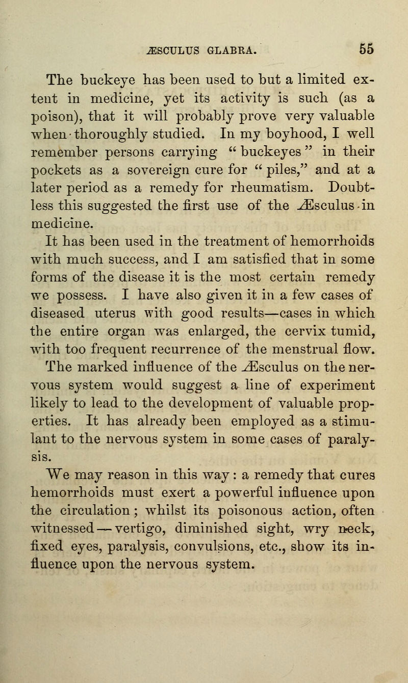 The buckeye has been used to but a limited ex- tent in medicine, yet its activity is such (as a poison), that it will probably prove very valuable when • thoroughly studied. In my boyhood, I well remember persons carrying  buckeyes  in their pockets as a sovereign cure for  piles, and at a later period as a remedy for rheumatism. Doubt- less this suggested the first use of the ^Esculus-in medicine. It has been used in the treatment of hemorrhoids with much success, and I am satisfied that in some forms of the disease it is the most certain remedy we possess. I have also given it in a few cases of diseased uterus with good results—cases in which the entire organ was enlarged, the cervix tumid, with too frequent recurrence of the menstrual flow. The marked influence of the ^Esculus on the ner- vous system would suggest a line of experiment likely to lead to the development of valuable prop- erties. It has already been employed as a stimu- lant to the nervous system in some cases of paraly- sis. We may reason in this way: a remedy that cures hemorrhoids must exert a powerful influence upon the circulation; whilst its poisonous action, often witnessed — vertigo, diminished sight, wry neck, fixed eyes, paralysis, convulsions, etc., show its in- fluence upon the nervous system.