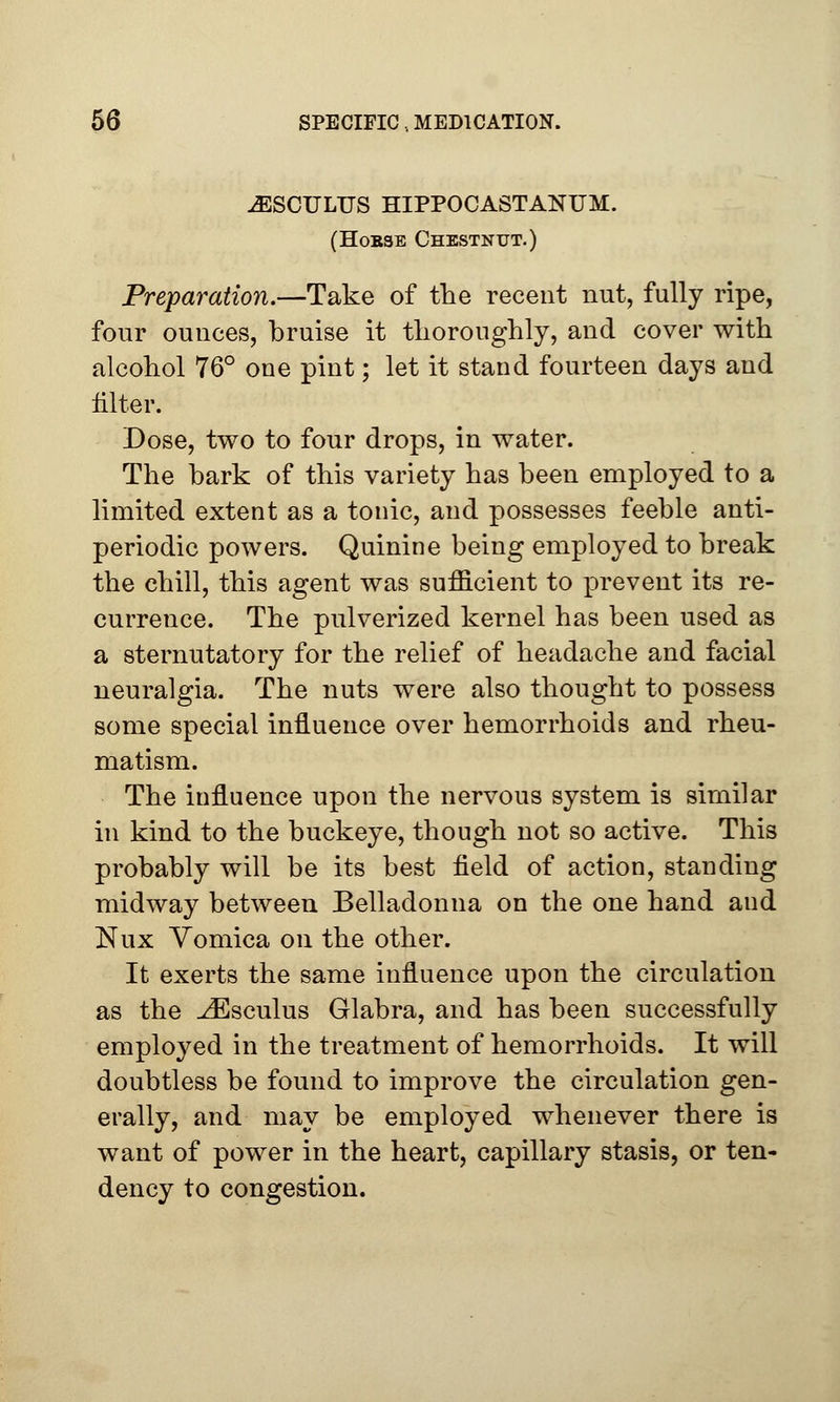 jESCULTTS hippocastanum. (Hobse Chestnut.) Preparation.—Take of the recent nut, fully ripe, four ounces, bruise it thoroughly, and cover with alcohol 76° one pint; let it stand fourteen days and filter. Dose, two to four drops, in water. The bark of this variety has been employed to a limited extent as a tonic, and possesses feeble anti- periodic powers. Quinine being employed to break the chill, this agent was sufficient to prevent its re- currence. The pulverized kernel has been used as a sternutatory for the relief of headache and facial neuralgia. The nuts were also thought to possess some special influence over hemorrhoids and rheu- matism. The influence upon the nervous system is similar in kind to the buckeye, though not so active. This probably will be its best field of action, standing midway between Belladonna on the one hand and Nux Vomica on the other. It exerts the same influence upon the circulation as the ^Esculus Glabra, and has been successfully employed in the treatment of hemorrhoids. It will doubtless be found to improve the circulation gen- erally, and may be employed whenever there is want of power in the heart, capillary stasis, or ten- dency to congestion.