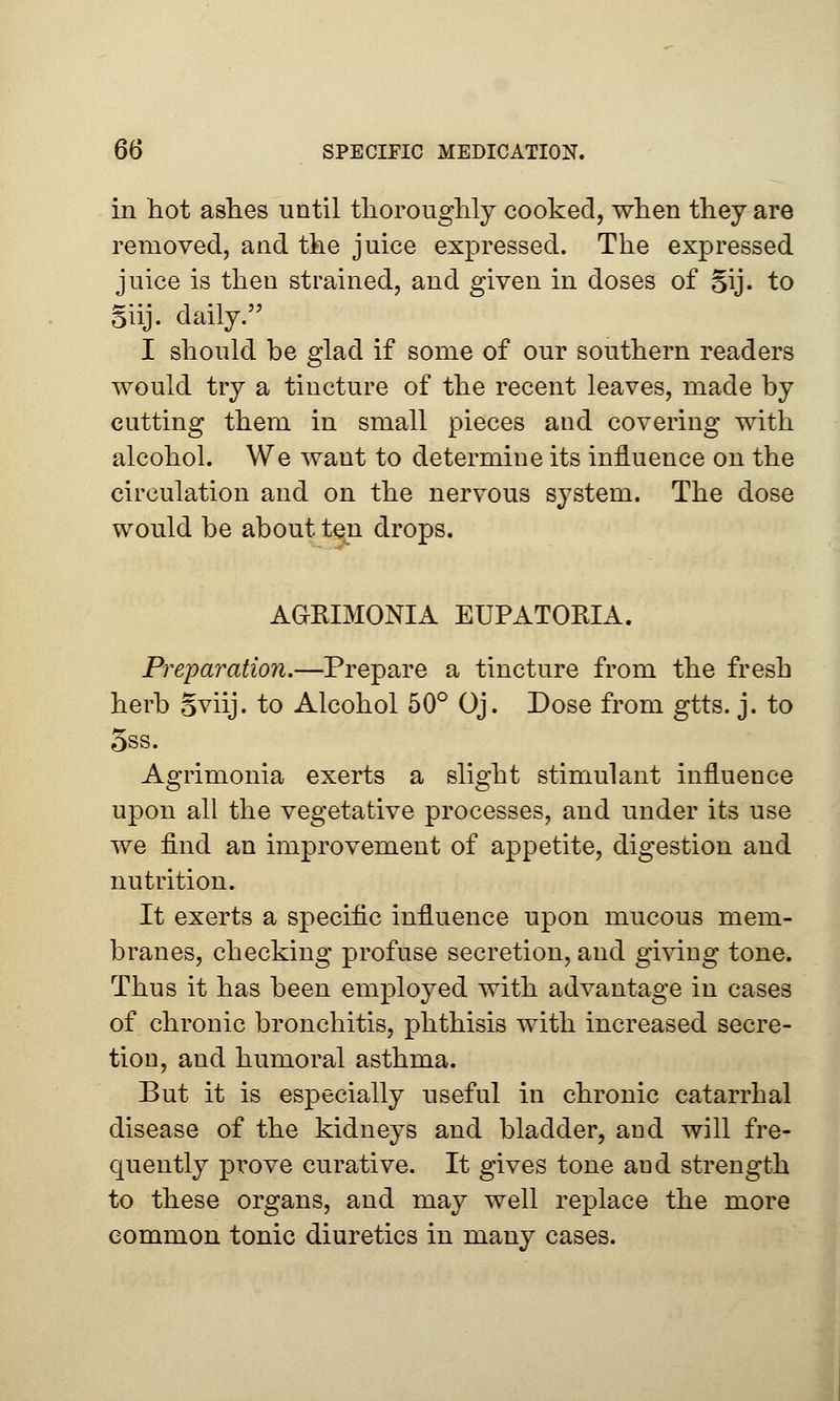 in hot ashes until thoroughly cooked, when they are removed, and the juice expressed. The expressed juice is then strained, and given in doses of §ij. to Siij. daily. I should be glad if some of our southern readers would try a tincture of the recent leaves, made by cutting them in small pieces and covering with alcohol. We want to determine its influence on the circulation and on the nervous system. The dose would be about ten drops. AGRIMONIA EUPATOMA. Preparation.—Prepare a tincture from the fresh herb Sviij. to Alcohol 50° Oj. Dose from gtts. j. to 5ss. Agrimonia exerts a slight stimulant influence upon all the vegetative processes, and under its use we find an improvement of appetite, digestion and nutrition. It exerts a specific influence upon mucous mem- branes, checking profuse secretion, and giving tone. Thus it has been employed with advantage in cases of chronic bronchitis, phthisis with increased secre- tion, and humoral asthma. But it is especially useful in chronic catarrhal disease of the kidneys and bladder, and will fre- quently prove curative. It gives tone and strength to these organs, and may well replace the more common tonic diuretics in many cases.