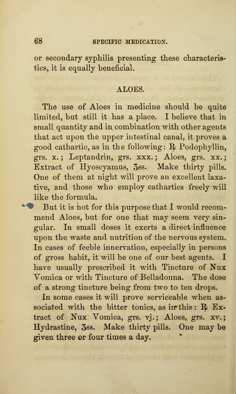 or secoudary syphilis presenting these characteris- tics, it is equally beneficial. ALOES. The use of Aloes in medicine should be quite limited, but still it has a place. I believe that in small quantity and in combination with other agents that act upon the upper intestinal canal, it proves a good cathartic, as in the followiug: ~fy Podophyllin, grs. x.; Leptandrin, grs. xxx.; Aloes, grs. xx.; Extract of Hyoscyamus, 5ss. Make thirty pills. One of them at night will prove an excellent laxa- tive, and those who employ cathartics freely will like the formula. > But it is not for this purpose that I would recom- mend Aloes, but for one that may seem very sin- gular. In small doses it exerts a direct influence upon the waste and nutrition of the nervous system. In cases of feeble innervation, especially in persons of gross habit, it will be one of our best agents. I have usually prescribed it with Tincture of Nux Vomica or with Tincture of Belladonna. The dose of a strong tincture being from two to ten drops. In some cases it will prove serviceable when as- sociated with the bitter tonics, as in* this: Ify Ex- tract of Nux Yomica, grs. vj.; Aloes, grs. xv.; Hydrastine, 5ss. Make thirty pills. One may be given three or four times a day.