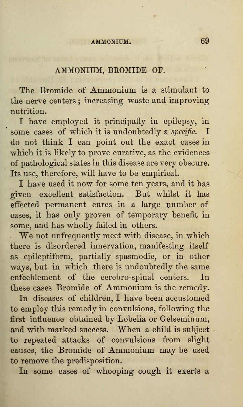 AMMONIUM, BROMIDE OF. The Bromide of Ammonium is a stimulant to the nerve centers ; increasing waste and improving nutrition. I have employed it principally in epilepsy, in some cases of which it is undoubtedly a specific. I do not think I can point out the exact cases in which it is likely to prove curative, as the evidences of pathological states in this disease are very obscure. Its use, therefore, will have to be empirical. I have used it now for some ten years, and it has given excellent satisfaction. But whilst it has effected permanent cures in a large number of cases, it has only proven of temporary benefit in some, and has wholly failed in others. We not unfrequently meet with disease, in which there is disordered innervation, manifesting itself as epileptiform, partially spasmodic, or in other ways, but in which there is undoubtedly the same enfeeblement of the cerebro-spinal centers. In these cases Bromide of Ammonium is the remedy. In diseases of children, I have been accustomed to employ this remedy in convulsions, following the first influence obtained by Lobelia or Gelseminum, and with marked success. When a child is subject to repeated attacks of convulsions from slight causes, the Bromide of Ammonium may be used to remove the predisposition. In some cases of whooping cough it exerts a