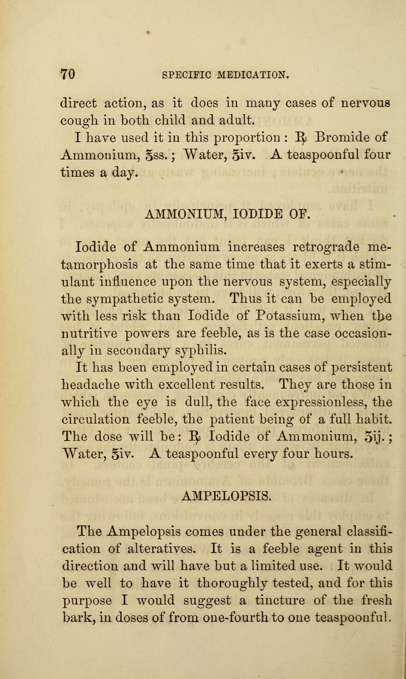 direct action, as it does in many cases of nervous cough in both child and adult. I have used it in this proportion : 1^ Bromide of Ammonium, §ss.; Water, §iv. A teaspoonful four times a day. AMMONIUM, IODIDE OF. Iodide of Ammonium increases retrograde me- tamorphosis at the same time that it exerts a stim- ulant influence upon the nervous system, especially the sympathetic system. Thus it can be employed with less risk than Iodide of Potassium, when tlje nutritive powers are feeble, as is the case occasion- ally in secondary syphilis. It has been employed in certain cases of persistent headache with excellent results. They are those in which the eye is dull, the face expressionless, the circulation feeble, the patient being of a full habit. The dose will be: ^ Iodide of Ammonium, 5\j-; Water, Siv. A teaspoonful every four hours. AMPELOPSIS. The Ampelopsis comes under the general classifi- cation of alteratives. It is a feeble agent in this direction and will have but a limited use. It would be well to have it thoroughly tested, and for this purpose I would suggest a tincture of the fresh bark, in doses of from one-fourth to one teaspoonful.