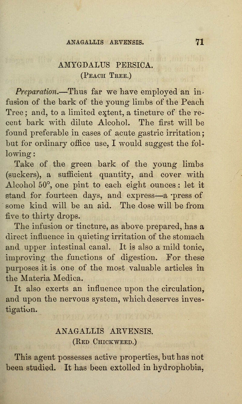 AMYGDALUS PERSICA. (Peach Tree.) Preparation.—Thus far we have employed an in- fusion of the bark of the young limbs of the Peach Tree; and, to a limited extent, a tincture of the re- cent bark with dilute Alcohol. The first will be found preferable in cases of acute gastric irritation; but for ordinary office use, I would suggest the fol- lowing : Take of the green bark of the young limbs (suckers), a sufficient quantity, and cover with Alcohol 50°, one pint to each eight ounces: let it stand for fourteen days, and express—a -press of some kind will be an aid. The dose will be from five to thirty drops. The infusion or tincture, as above prepared, has a direct influence in quieting irritation of the stomach and upper intestinal canal. It is also a mild tonic, improving the functions of digestion. For these purposes it is one of the most valuable articles in the Materia Medica. It also exerts an influence upon the circulation, and upon the nervous system, which deserves inves- tigation. ANAGALLIS ARVENSIS. (Red Chickweed.) This agent possesses active properties, but has not been studied. It has been extolled in hydrophobia,