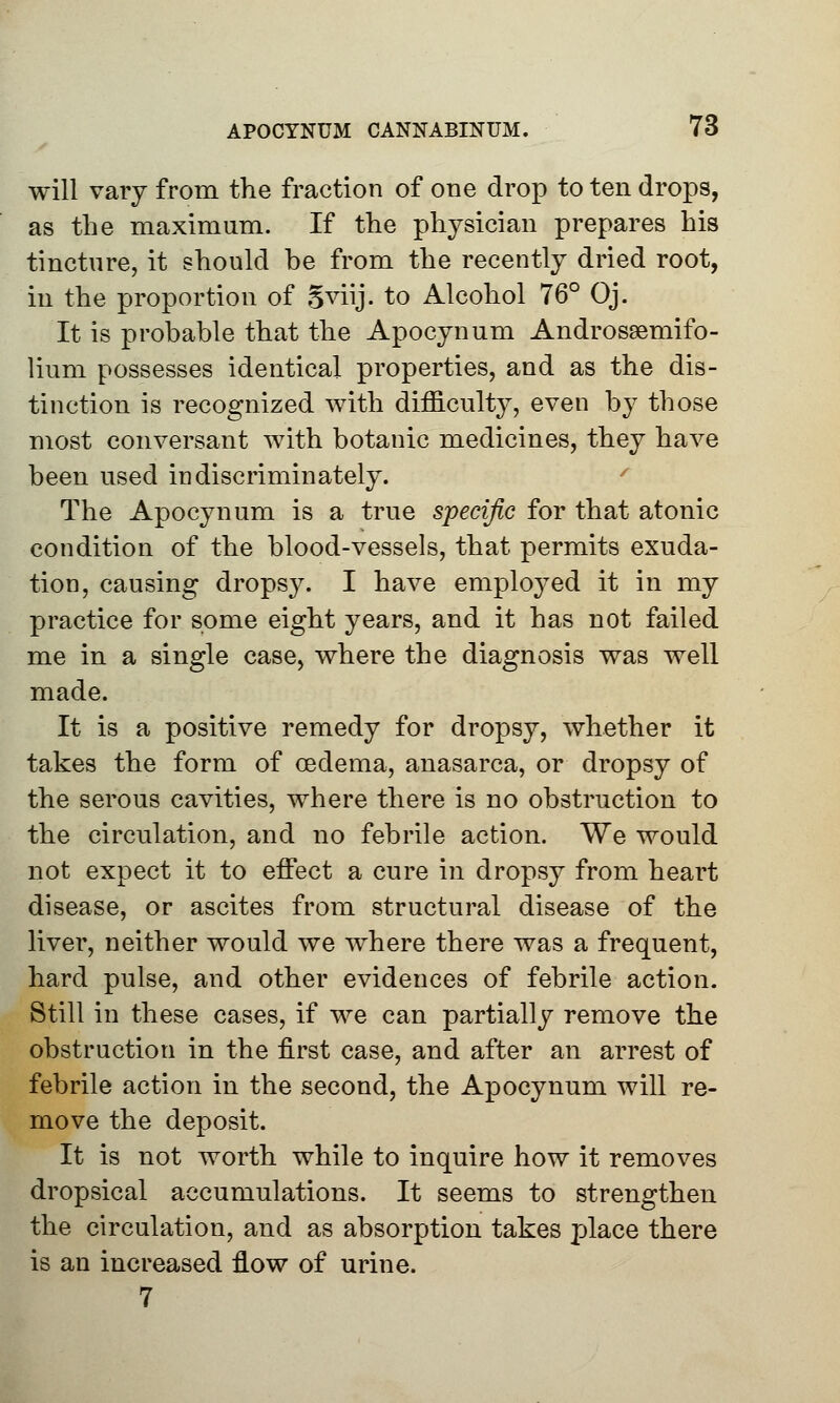 will vary from the fraction of one drop to ten drops, as the maximum. If the physician prepares his tincture, it should he from the recently dried root, in the proportion of Sviij. to Alcohol 76° Oj. It is probable that the Apocynum Androsgemifo- lium possesses identical properties, and as the dis- tinction is recognized with difficulty, even by those most conversant with botanic medicines, they have been used indiscriminately. The Apocynum is a true specific for that atonic condition of the blood-vessels, that permits exuda- tion, causing drops}^. I have employed it in my practice for some eight years, and it has not failed me in a single case, where the diagnosis was well made. It is a positive remedy for dropsy, whether it takes the form of oedema, anasarca, or dropsy of the serous cavities, where there is no obstruction to the circulation, and no febrile action. We would not expect it to effect a cure in dropsy from heart disease, or ascites from structural disease of the liver, neither would we where there was a frequent, hard pulse, and other evidences of febrile action. Still in these cases, if we can partially remove the obstruction in the first case, and after an arrest of febrile action in the second, the Apocynum will re- move the deposit. It is not worth while to inquire how it removes dropsical accumulations. It seems to strengthen the circulation, and as absorption takes place there is an increased flow of urine. 7