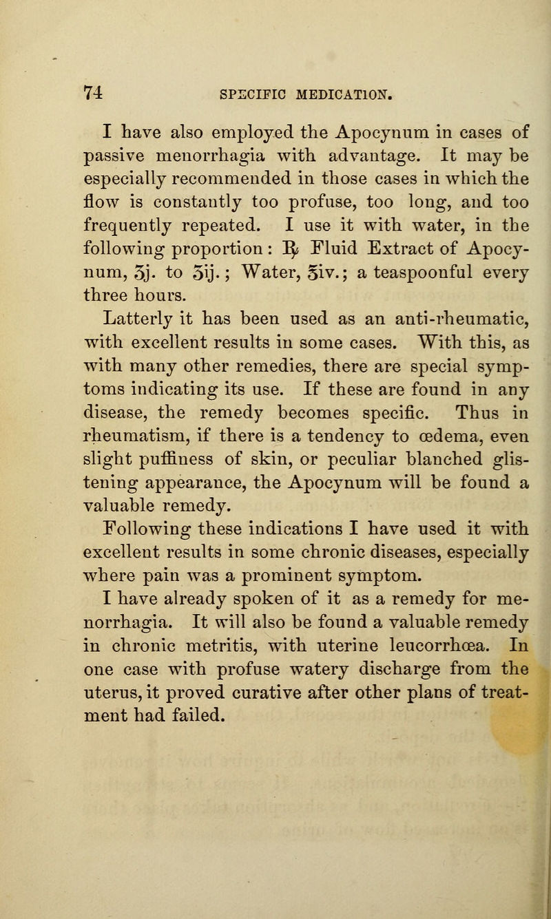 I have also employed the Apocynum in eases of passive menorrhagia with advantage. It may be especially recommended in those cases in which the flow is constantly too profuse, too long, and too frequently repeated. I use it with water, in the following proportion : 3$* Fluid Extract of Apocy- num, 5j- to 5ij.; Water, Siv.; a teaspoonful every three hours. Latterly it has been used as an anti-rheumatic, with excellent results in some cases. With this, as with many other remedies, there are special symp- toms indicating its use. If these are found in any disease, the remedy becomes specific. Thus in rheumatism, if there is a tendency to oedema, even slight puffLness of skin, or peculiar blanched glis- tening appearance, the Apocynum will be found a valuable remedy. Following these indications I have used it with excellent results in some chronic diseases, especially where pain was a prominent symptom. I have already spoken of it as a remedy for me- norrhagia. It will also be found a valuable remedy in chronic metritis, with uterine leucorrhoea. In one case with profuse watery discharge from the uterus, it proved curative after other plans of treat- ment had failed.