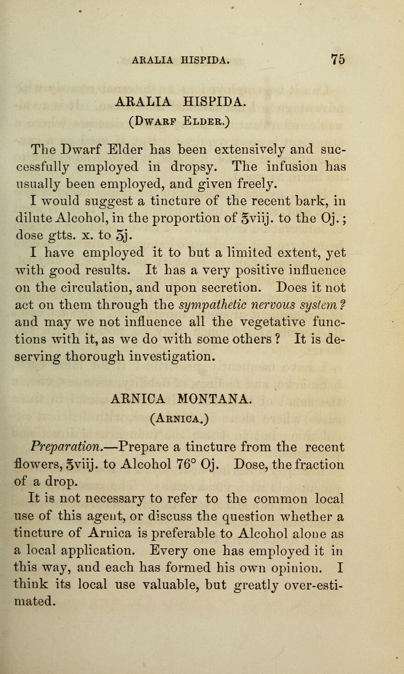 ARALIA HISPIDA. (Dwarf Elder.) The Dwarf Elder has been extensively and suc- cessfully employed in dropsy. The infusion has usually been employed, and given freely. I would suggest a tincture of the recent bark, in dilute Alcohol, in the proportion of Sviij. to the Oj.; dose gtts. x. to 5j. I have employed it to but a limited extent, yet with good results. It has a very positive influence on the circulation, and upon secretion. Does it not act on them through the sympathetic nervous system ? and may we not influence all the vegetative func- tions with it, as we do with some others ? It is de- serving thorough investigation. ARNICA MONTANA. (Arnica.) Preparation.—Prepare a tincture from the recent flowers, Sviij. to Alcohol 76° Oj. Dose, the fraction of a drop. It is not necessary to refer to the common local use of this agent, or discuss the question whether a tincture of Arnica is preferable to Alcohol alone as a local application. Every one has employed it in this way, and each has formed his own opiuiou. I think its local use valuable, but greatly over-esti- mated.