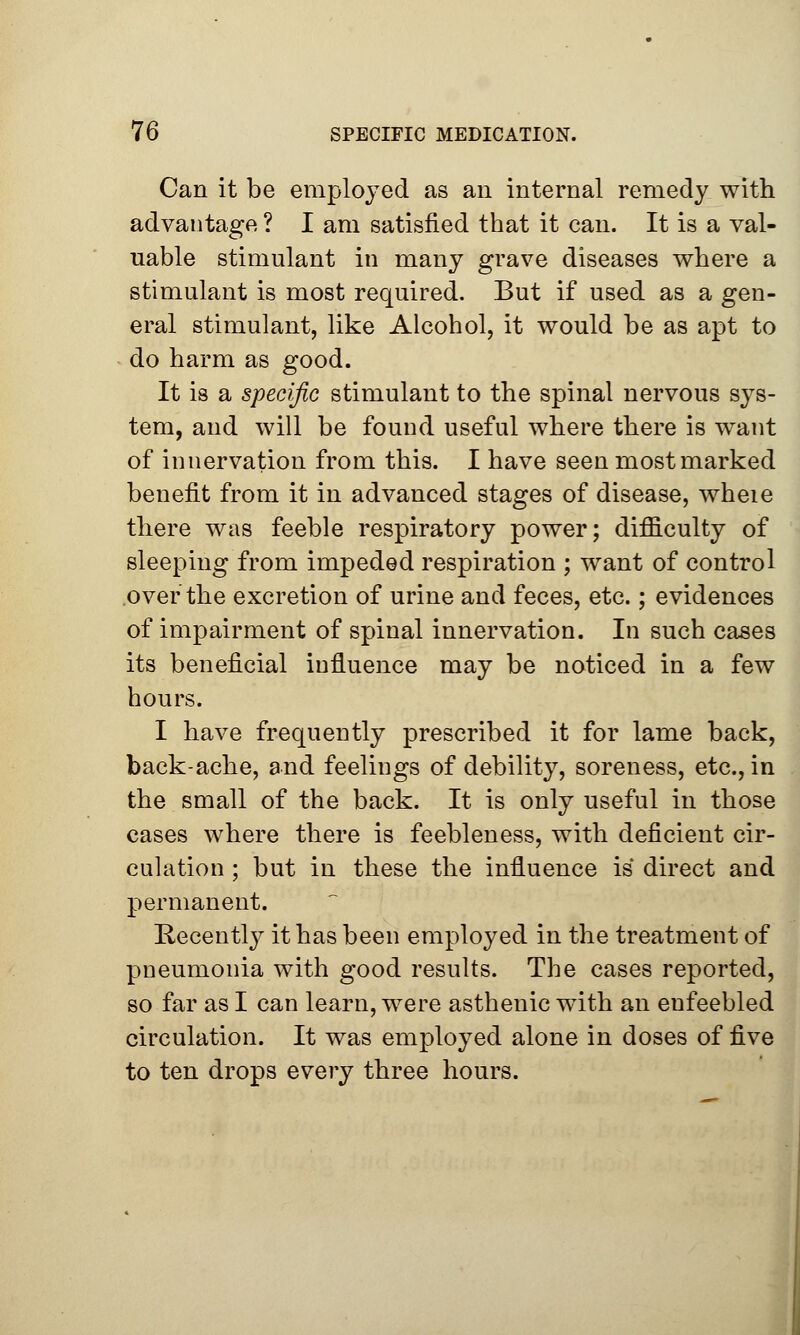 Can it be employed as an internal remedy with advantage ? I am satisfied that it can. It is a val- uable stimulant in many grave diseases where a stimulant is most required. But if used as a gen- eral stimulant, like Alcohol, it would be as apt to do harm as good. It is a specific stimulant to the spinal nervous sys- tem, and will be found useful where there is want of innervation from this. I have seen most marked benefit from it in advanced stages of disease, wheie there was feeble respiratory power; difiiculty of sleeping from impeded respiration ; want of control over the excretion of urine and feces, etc.; evidences of impairment of spinal innervation. In such cases its beneficial influence may be noticed in a few hours. I have frequently prescribed it for lame back, back-ache, and feelings of debility, soreness, etc., in the small of the back. It is only useful in those cases where there is feebleness, with deficient cir- culation ; but in these the influence is direct and permanent. Recently it has been employed in the treatment of pneumonia with good results. The cases reported, so far as I can learn, were asthenic with an enfeebled circulation. It was employed alone in doses of five to ten drops every three hours.