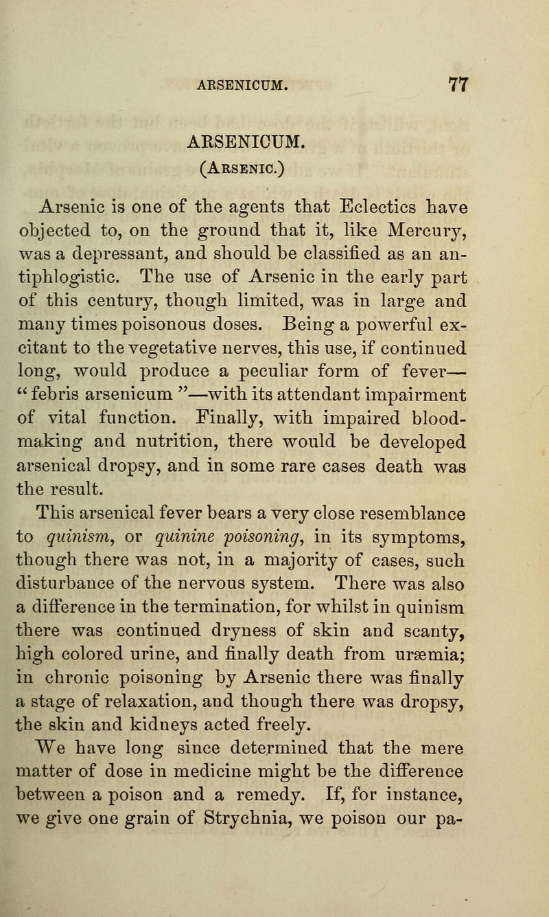 ARSENICUM. (Arsenic.) Arsenic is one of the agents that Eclectics have objected to, on the ground that it, like Mercury, was a depressant, and should be classified as an an- tiphlogistic. The use of Arsenic in the early part of this century, though limited, was in large and many times poisonous doses. Being a powerful ex- citant to the vegetative nerves, this use, if continued long, would produce a peculiar form of fever—  febris arsenicum —with its attendant impairment of vital function. Finally, with impaired blood- making and nutrition, there would be developed arsenical dropsy, and in some rare cases death was the result. This arsenical fever bears a very close resemblance to quinism, or quinine poisoning, in its symptoms, though there was not, in a majority of cases, such disturbance of the nervous system. There was also a difference in the termination, for whilst in quinism there was continued dryness of skin and scanty, high colored urine, and finally death from uraemia; in chronic poisoning by Arsenic there was finally a stage of relaxation, and though there was dropsy, the skin and kidneys acted freely. We have long since determined that the mere matter of dose in medicine might be the difference between a poison and a remedy. If, for instance, we give one grain of Strychnia, we poison our pa-