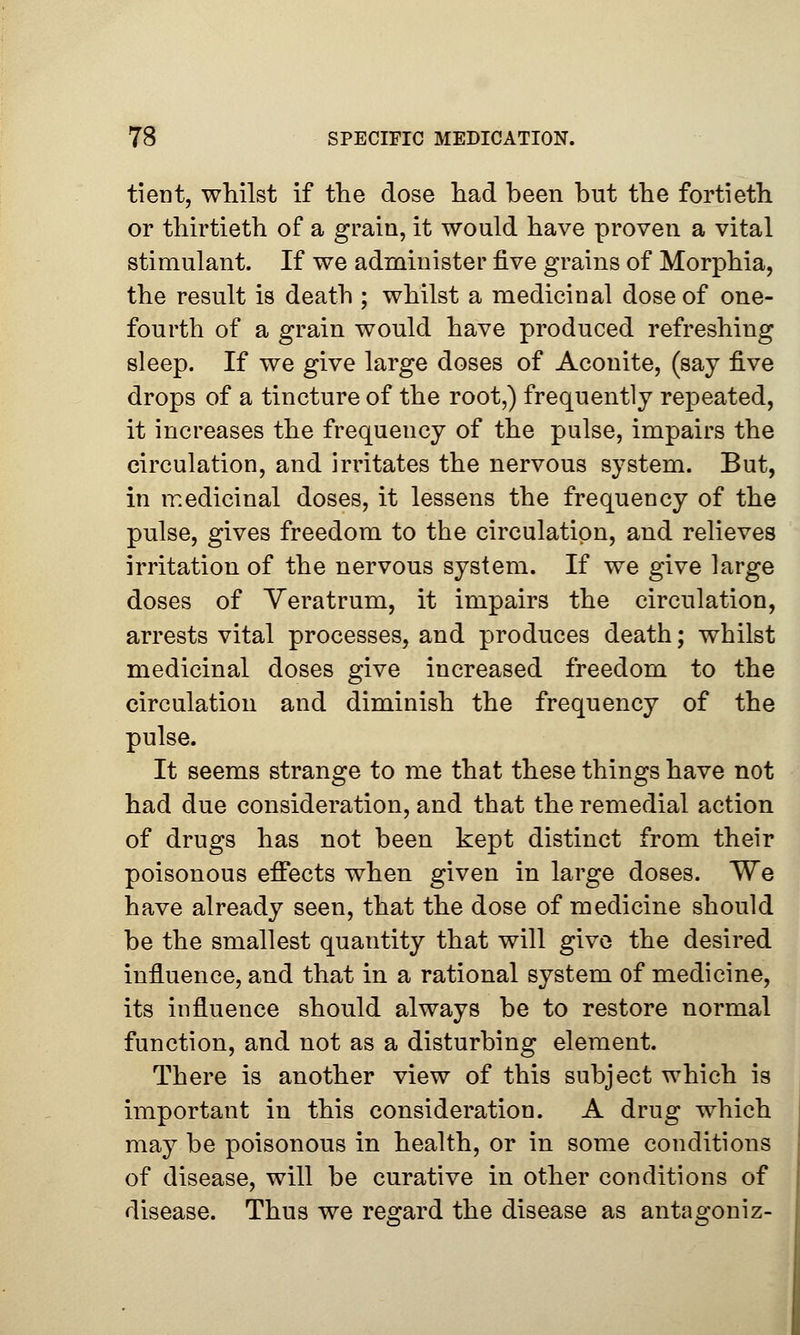 tient, whilst if the dose had been but the fortieth or thirtieth of a grain, it would have proven a vital stimulant. If we administer five grains of Morphia, the result is death ; whilst a medicinal dose of one- fourth of a grain would have produced refreshing sleep. If we give large doses of Aconite, (say five drops of a tincture of the root,) frequently repeated, it increases the frequency of the pulse, impairs the circulation, and irritates the nervous system. But, in medicinal doses, it lessens the frequency of the pulse, gives freedom to the circulation, and relieves irritation of the nervous system. If we give large doses of Yeratrum, it impairs the circulation, arrests vital processes, and produces death; whilst medicinal doses give increased freedom to the circulation and diminish the frequency of the pulse. It seems strange to me that these things have not had due consideration, and that the remedial action of drugs has not been kept distinct from their poisonous effects when given in large doses. We have already seen, that the dose of medicine should be the smallest quantity that will give the desired influence, and that in a rational system of medicine, its influence should always be to restore normal function, and not as a disturbing element. There is another view of this subject which is important in this consideration. A drug which may be poisonous in health, or in some conditions of disease, will be curative in other conditions of disease. Thus we regard the disease as antagoniz-