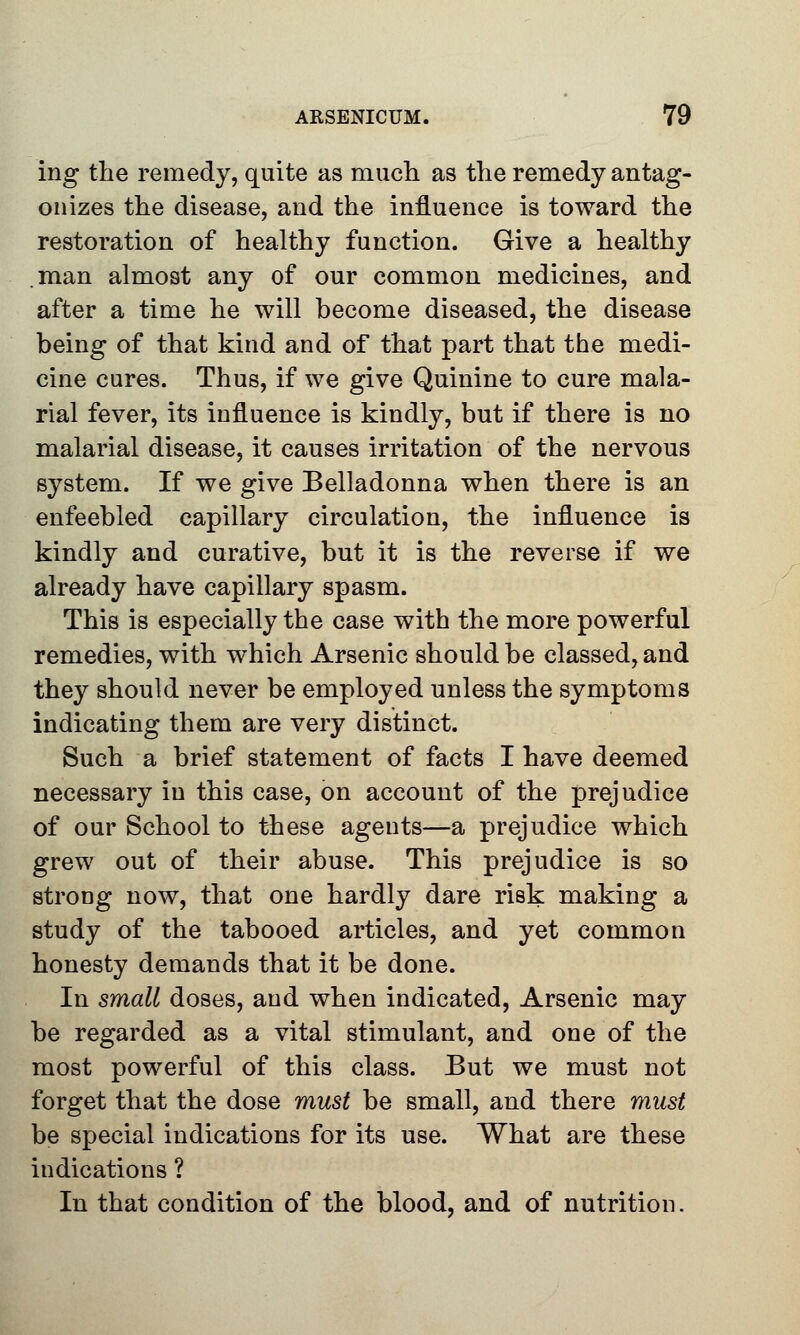 ing the remedy, quite as much as the remedy antag- onizes the disease, and the influence is toward the restoration of healthy function. Give a healthy man almost any of our common medicines, and after a time he will become diseased, the disease being of that kind and of that part that the medi- cine cures. Thus, if we give Quinine to cure mala- rial fever, its influence is kindly, but if there is no malarial disease, it causes irritation of the nervous system. If we give Belladonna when there is an enfeebled capillary circulation, the influence is kindly and curative, but it is the reverse if we already have capillary spasm. This is especially the case with the more powerful remedies, with which Arsenic should be classed, and they should never be employed unless the symptoms indicating them are very distinct. Such a brief statement of facts I have deemed necessary in this case, on account of the prejudice of our School to these agents—a prejudice which grew out of their abuse. This prejudice is so strong now, that one hardly dare risk making a study of the tabooed articles, and yet common honesty demands that it be done. In small doses, and when indicated, Arsenic may be regarded as a vital stimulant, and one of the most powerful of this class. But we must not forget that the dose must be small, and there must be special indications for its use. What are these indications ? In that condition of the blood, and of nutrition.