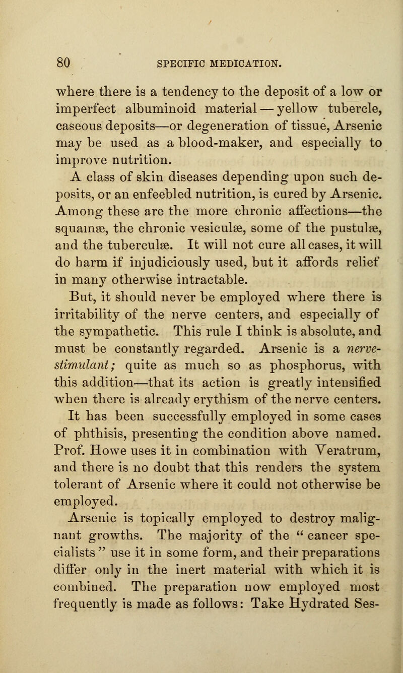 where there is a tendency to the deposit of a low or imperfect albuminoid material — yellow tubercle, caseous deposits—or degeneration of tissue, Arsenic may be used as a blood-maker, and especially to improve nutrition. A class of skin diseases depending upon such de- posits, or an enfeebled nutrition, is cured by Arsenic. Among these are the more chronic affections—the squamse, the chronic vesiculse, some of the pustule, and the tuberculge. It will not cure all cases, it will do harm if injudiciously used, but it affords relief in many otherwise intractable. But, it should never be employed where there is irritability of the nerve centers, and especially of the sympathetic. This rule I think is absolute, and must be constantly regarded. Arsenic is a nerve- stimulant; quite as much so as phosphorus, with this addition—that its action is greatly intensified when there is already erythism of the nerve centers. It has been successfully employed in some cases of phthisis, presenting the condition above named. Prof. Howe uses it in combination with Veratrum, and there is no doubt that this renders the system tolerant of Arsenic where it could not otherwise be employed. Arsenic is topically employed to destroy malig- nant growths. The majority of the  cancer spe- cialists  use it in some form, and their preparations differ only in the inert material with which it is combined. The preparation now employed most frequently is made as follows: Take Hydrated Ses-