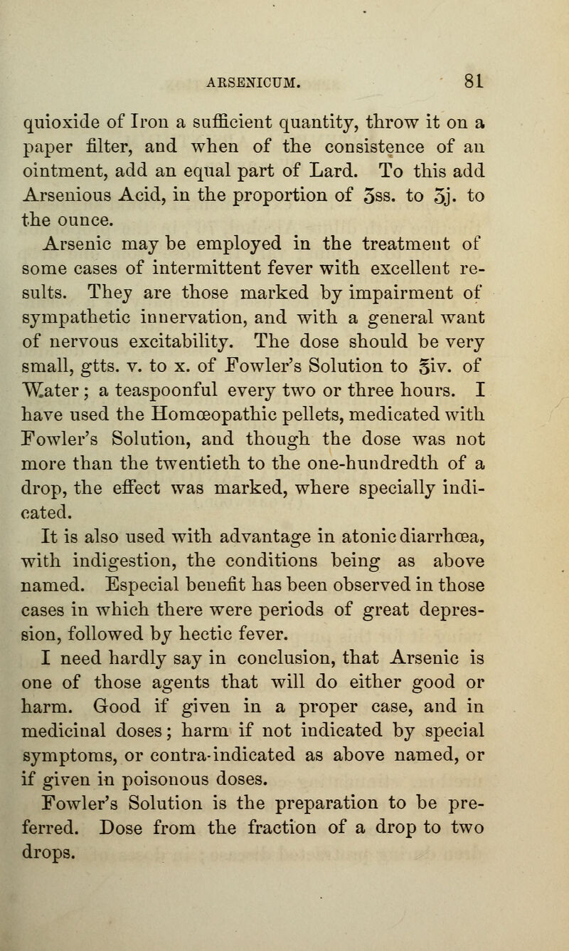 quioxide of Iron a sufficient quantity, throw it on a paper filter, and when of the consistence of an ointment, add an equal part of Lard. To this add Arsenious Acid, in the proportion of 5ss. to 5j. to the ounce. Arsenic may be employed in the treatment of some cases of intermittent fever with excellent re- sults. They are those marked by impairment of sympathetic innervation, and with a general want of nervous excitability. The dose should be very small, gtts. v. to x. of Fowler's Solution to §iv. of ^ater; a teaspoonful every two or three hours. I have used the Homoeopathic pellets, medicated with Fowler's Solution, and though the dose was not more than the twentieth to the one-hundredth of a drop, the effect was marked, where specially indi- cated. It is also used with advantage in atonic diarrhoea, with indigestion, the conditions being as above named. Especial benefit has been observed in those cases in which there were periods of great depres- sion, followed by hectic fever. I need hardly say in conclusion, that Arsenic is one of those agents that will do either good or harm. Good if given in a proper case, and in medicinal doses; harm if not indicated by special symptoms, or contra-indicated as above named, or if given in poisonous doses. Fowler's Solution is the preparation to be pre- ferred. Dose from the fraction of a drop to two drops.