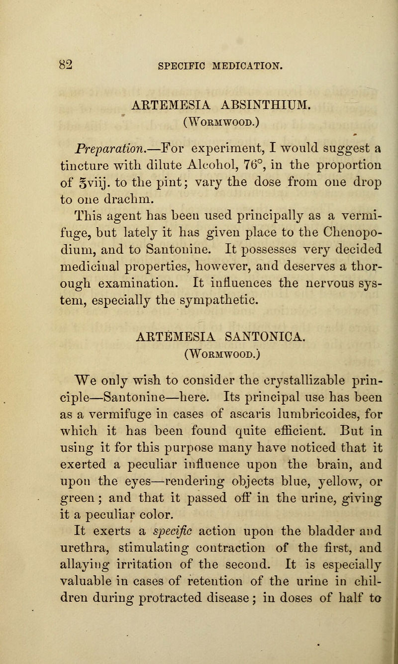 ARTEMESIA ABSINTHIUM. (Wormwood.) Preparation.—For experiment, I would suggest a tincture with dilute Alcohol, 76°, in the proportion of Sviij. to the pint; vary the dose from one drop to one drachm. This agent has been used principally as a vermi- fuge, but lately it has given place to the Chenopo- dium, and to Santouine. It possesses very decided medicinal properties, however, and deserves a thor- ough examination. It influences the nervous sys- tem, especially the sympathetic. ARTEMESIA SANTONICA. (Wormwood.) We only wish to consider the crystallizable prin- ciple—Santonine—here. Its principal use has been as a vermifuge in cases of ascaris lumbricoides, for which it has been found quite efficient. But in using it for this purpose many have noticed that it exerted a peculiar influence upon the brain, and upon the eyes—rendering objects blue, yellow, or green; and that it passed off* in the urine, giving it a peculiar color. It exerts a specific action upon the bladder and urethra, stimulating contraction of the first, and allaying irritation of the second. It is especially valuable in cases of retention of the urine in chil- dren during protracted disease; in doses of half to