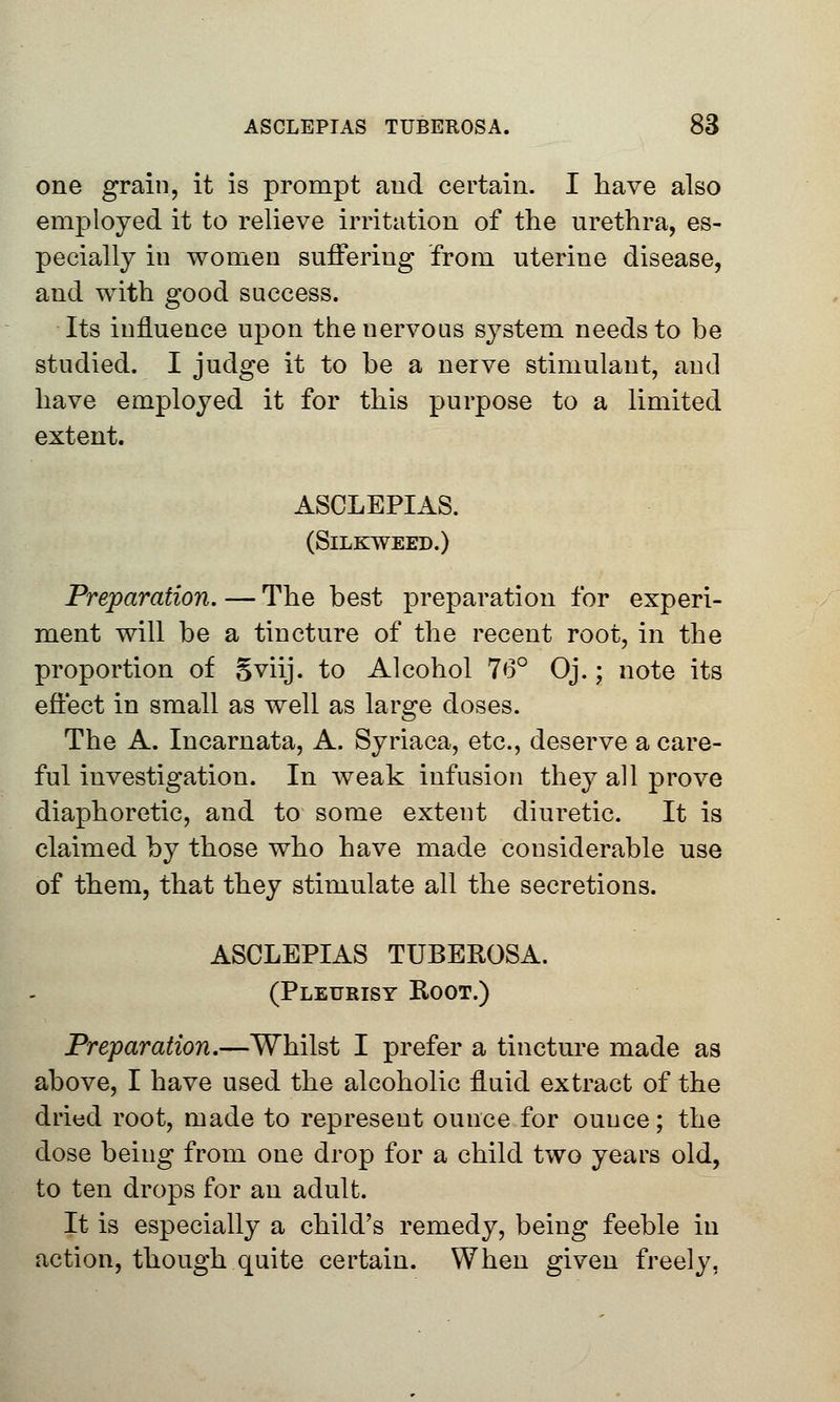 one grain, it is prompt aud certain. I have also employed it to relieve irritation of the urethra, es- pecially in women suffering from uterine disease, and with good success. Its influence upon the nervous system needs to be studied. I judge it to be a nerve stimulant, and have employed it for this purpose to a limited extent. ASCLEPIAS. (SlLKWEED.) Preparation. — The best preparation for experi- ment will be a tincture of the recent root, in the proportion of Sviij. to Alcohol 76° Oj.; note its effect in small as well as large doses. The A. Incarnata, A. Syriaca, etc., deserve a care- ful investigation. In weak infusion they all prove diaphoretic, and to some extent diuretic. It is claimed by those who have made considerable use of them, that they stimulate all the secretions. ASCLEPIAS TUBEROSA. (Pleurisy Root.) Preparation.—Whilst I prefer a tincture made as above, I have used the alcoholic fluid extract of the dried root, made to represent ounce for ounce; the dose being from one drop for a child two years old, to ten drops for an adult. It is especially a child's remedy, being feeble in action, though quite certain. When given freely,