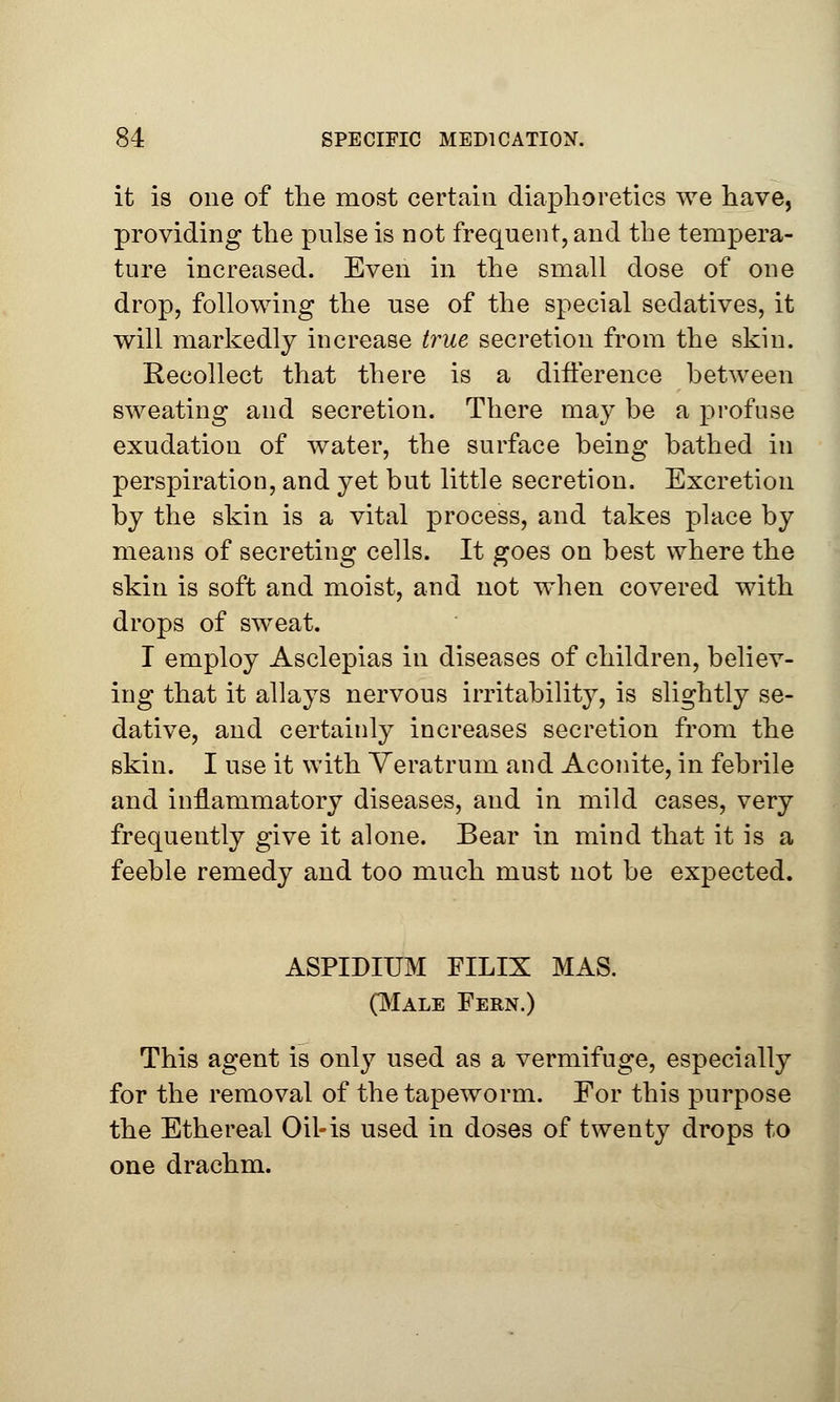 it is one of the most certain diaphoretics we have, providing the pulse is not frequent, and the tempera- ture increased. Even in the small dose of one drop, following the use of the special sedatives, it will markedly increase true secretion from the skin. Recollect that there is a difference between sweating and secretion. There may be a profuse exudation of water, the surface being bathed in perspiration, and yet but little secretion. Excretion by the skin is a vital process, and takes place by means of secreting cells. It goes on best where the skin is soft and moist, and not when covered with drops of sweat. I employ Asclepias in diseases of children, believ- ing that it allays nervous irritability, is slightly se- dative, and certainly increases secretion from the skin. I use it with Veratrum and Aconite, in febrile and inflammatory diseases, and in mild cases, very frequently give it alone. Bear in mind that it is a feeble remedy and too much must not be expected. ASPIDIUM FILIX MAS. (Male Fern.) This agent is only used as a vermifuge, especially for the removal of the tapeworm. For this purpose the Ethereal Oil-is used in doses of twenty drops to one drachm.