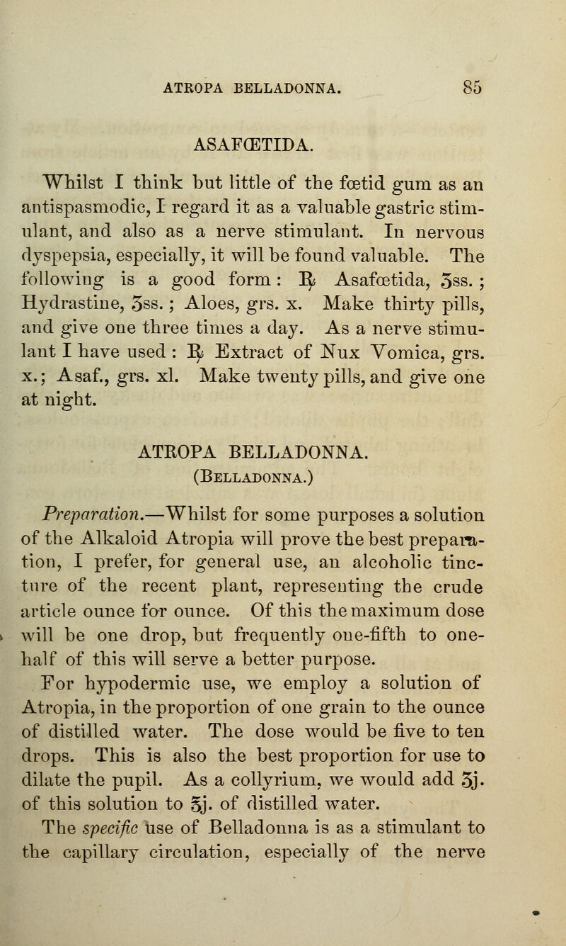 ASAFCETIDA. Whilst I think but little of the foetid gum as an antispasmodic, I regard it as a valuable gastric stim- ulant, and also as a nerve stimulant. In nervous dyspepsia, especially, it will be found valuable. The following is a good form: 1^ Asafoetida, 5ss. ; Hydrastine, 5ss.; Aloes, grs. x. Make thirty pills, and give one three times a day. As a nerve stimu- lant I have used : Ify Extract of Nux Vomica, grs. x.; Asaf., grs. xl. Make twenty pills, and give one at night. ATROPA BELLADONNA. (Belladonna.) Preparation.—Whilst for some purposes a solution of the Alkaloid Atropia will prove the best prepara- tion, I prefer, for general use, an alcoholic tinc- ture of the recent plant, representing the crude article ounce for ounce. Of this the maximum dose will be one drop, but frequently one-fifth to one- half of this will serve a better purpose. For hypodermic use, we employ a solution of Atropia, in the proportion of one grain to the ounce of distilled water. The dose would be five to ten drops. This is also the best proportion for use to dilate the pupil. As a collyrium, we would add 5j. of this solution to Sj. of distilled water. The specific use of Belladonna is as a stimulant to the capillary circulation, especially of the nerve