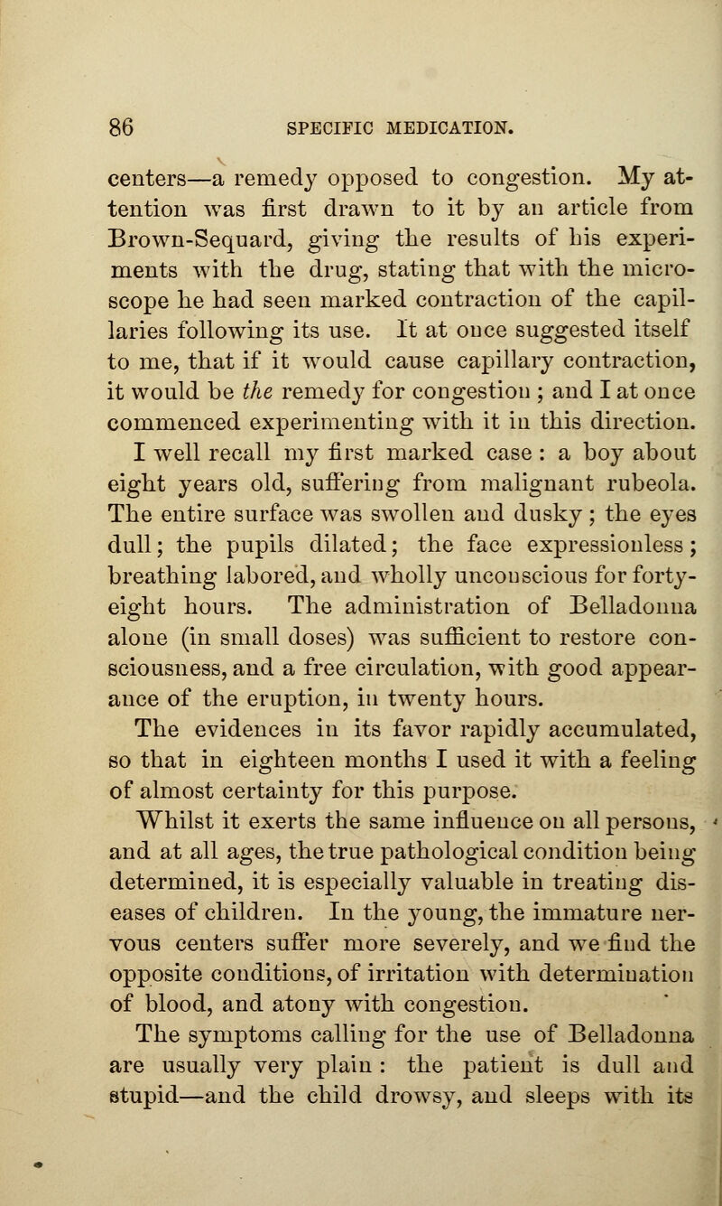 centers—a remedy opposed to congestion. My at- tention was first drawn to it by an article from Brown-Sequard, giving the results of Lis experi- ments with the drug, stating that with the micro- scope he had seen marked contraction of the capil- laries following its use. It at once suggested itself to me, that if it would cause capillary contraction, it would be the remedy for congestion ; and I at once commenced experimenting with it in this direction. I well recall my first marked case : a boy about eight years old, suffering from malignant rubeola. The entire surface was swollen and dusky; the eyes dull; the pupils dilated; the face expressionless; breathing labored, and wholly unconscious for forty- eight hours. The administration of Belladonna alone (in small doses) was sufficient to restore con- sciousness, and a free circulation, with good appear- ance of the eruption, in twenty hours. The evidences in its favor rapidly accumulated, so that in eighteen months I used it with a feeling of almost certainty for this purpose. Whilst it exerts the same influence on all persons, and at all ages, the true pathological condition being determined, it is especially valuable in treating dis- eases of children. In the young, the immature ner- vous centers suffer more severely, and we find the opposite conditions, of irritation with determination of blood, and atony with congestion. The symptoms calling for the use of Belladonna are usually very plain : the patient is dull and stupid—and the child drowsy, and sleeps with its