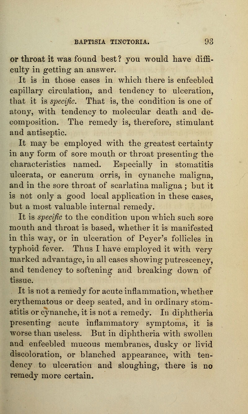 or throat it was found best ? you would have diffi- culty in getting an answer. It is in those cases in which there is enfeebled capillary circulation, and tendency to ulceration, that it is specific. That is, the condition is one of atony, with tendency to molecular death and de- composition. The remedy is, therefore, stimulant and antiseptic. It may be employed with the greatest certainty in any form of sore mouth or throat presenting the characteristics named. Especially in stomatitis ulcerata, or cancrum orris, in cynanche maligna, and in the sore throat of scarlatina maligna ; but it is not only a good local application in these cases, but a most valuable internal remedy. It is specific to the condition upon which such sore mouth and throat is based, whether it is manifested in this way, or in ulceration of Peyer's follicles in typhoid fever. Thus I have employed it with very marked advantage, in all cases showing putrescency, and tendency to softening and breaking down of tissue. It is not a remedy for acute inflammation, whether erythematous or deep seated, and in ordinary stom- atitis or cynanche, it is not a remedy. In diphtheria presenting acute inflammatory symptoms, it is worse than useless. But in diphtheria with swollen and enfeebled mucous membranes, dusky or livid discoloration, or blanched appearance, with ten- dency to ulceration and sloughing, there is no remedy more certain.