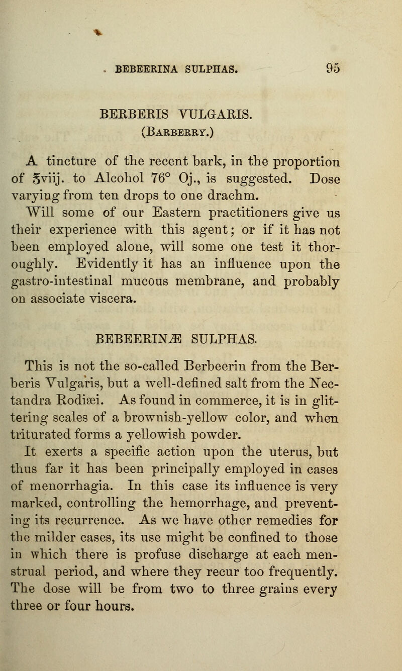 BERBERIS VULGARIS. (Barberry.) A tincture of the recent bark, in the proportion of Sviij. to Alcohol 76° Oj., is suggested. Dose varying from ten drops to one drachm. Will some of our Eastern practitioners give us their experience with this agent; or if it has not been employed alone, will some one test it thor- oughly. Evidently it has an influence upon the gastro-intestinal mucous membrane, and probably on associate viscera. BEBEERINA SULPHAS. This is not the so-called Berbeerin from the Ber- beris Vulgaris, but a well-defined salt from the I^ec- tandra Rodieei. As found in commerce, it is in glit- tering scales of a brownish-yellow color, and when triturated forms a yellowish powder. It exerts a specific action upon the uterus, but thus far it has been principally employed in cases of menorrhagia. In this case its influence is very marked, controlling the hemorrhage, and prevent- ing its recurrence. As we have other remedies for the milder cases, its use might be confined to those in which there is profuse discharge at each men- strual period, and where they recur too frequently. The dose will be from two to three grains every three or four hours.