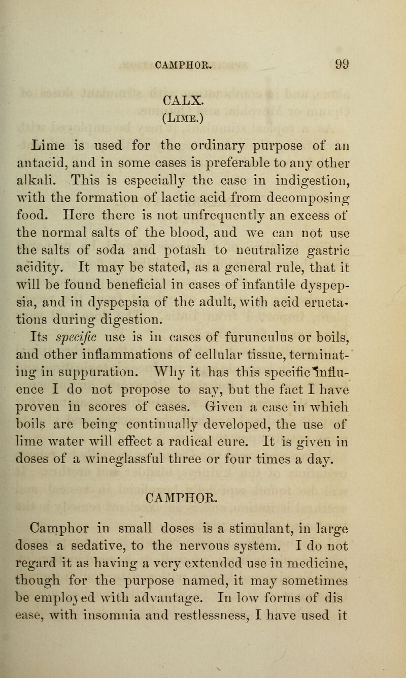 CALX. (Lime.) Lime is used for the ordinary purpose of an antacid, and in some cases is preferable to any other alkali. This is especially the case in indigestion, with the formation of lactic acid from decomposing food. Here there is not unfrequently an excess of the normal salts of the blood, and we can not use the salts of soda and potash to neutralize gastric acidity. It may be stated, as a general rule, that it will be found beneficial in cases of infantile dyspep- sia, and in dyspepsia of the adult, with acid eructa- tions during digestion. Its specific use is in cases of furunculus or boils, and other inflammations of cellular tissue, terminat- ing in suppuration. Why it has this specific Influ- ence I do not propose to say, but the fact I have proven in scores of cases. Given a case in which boils are being continually developed, the use of lime water will effect a radical cure. It is given in doses of a wineglassful three or four times a day. CAMPHOR. Camphor in small doses is a stimulant, in large doses a sedative, to the nervous system. I do not regard it as having a very extended use in medicine, though for the purpose named, it may sometimes be employed with advantage. In low forms of dis ease, with insomnia and restlessness, I have used it