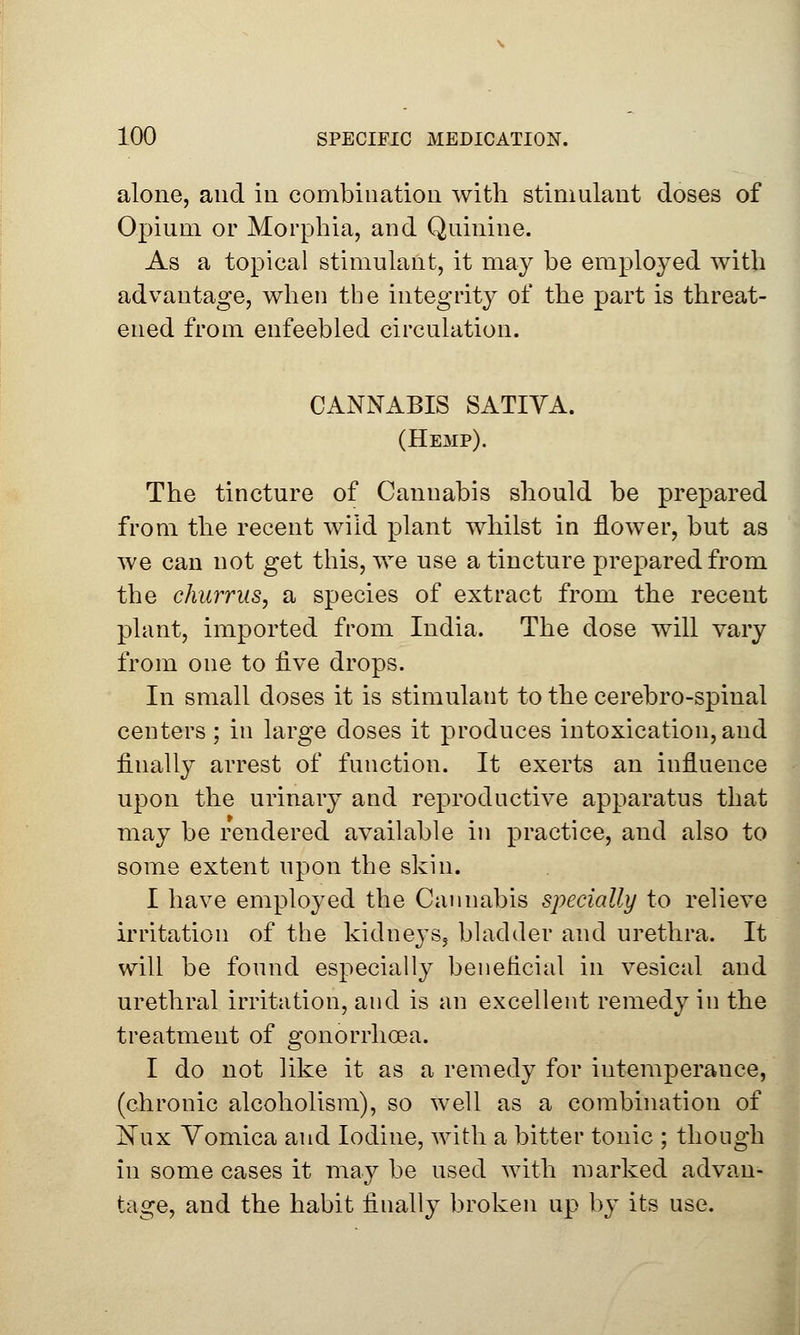 alone, and in combination with stimulant doses of Opium or Morphia, and Quinine. As a topical stimulant, it may be employed with advantage, when the integrity of the part is threat- ened from enfeebled circulation. CANNABIS SATIVA. (Hemp). The tincture of Cannabis should be prepared from the recent wild plant whilst in flower, but as we can not get this, we use a tincture prepared from the churrus, a species of extract from the recent plant, imported from India. The dose will vary from one to five drops. In small doses it is stimulant to the cerebro-spinal centers; in large doses it produces intoxication, and finally arrest of function. It exerts an influence upon the urinary and reproductive apparatus that may be rendered available in practice, and also to some extent upon the skin. I have employed the Cannabis specially to relieve irritation of the kidneys^ bladder and urethra. It will be found especially beneficial in vesical and urethral irritation, and is an excellent remedy in the treatment of gonorrhoea. I do not like it as a remedy for intemperance, (chronic alcoholism), so well as a combination of Nux Vomica and Iodine, with a bitter tonic ; though in some cases it may be used with marked advan- tage, and the habit finally broken up by its use.