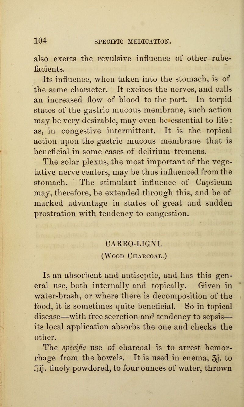 also exerts the revulsive influence of other rube- facients. Its influence, when taken into the stomach, is of the same character. It excites the nerves, and calls an increased flow of blood to the part. In torpid states of the gastric mucous membrane, such action may be very desirable, may even be-essential to life : as, in congestive intermittent. It is the topical action upon the gastric mucous membrane that is beneficial in some cases of delirium tremens. The solar plexus, the most important of the vege- tative nerve centers, may be thus influenced from the stomach. The stimulant influence of Capsicum may, therefore, be extended through this, and be of marked advantage in states of great and sudden prostration with tendency to congestion. CARBO-LIGNL (Wood Charcoal.) Is an absorbent and antiseptic, and has this gen- eral use, both internally and topically. Given in water-brash, or where there is decomposition of the food, it is sometimes quite beneficial. So in topical disease—with free secretion and tendency to sepsis— its local application absorbs the one and checks the other. The specific use of charcoal is to arrest hemor- rhage from the bowels. It is used in enema, 5j- to oij. finely powdered, to four ounces of water, thrown