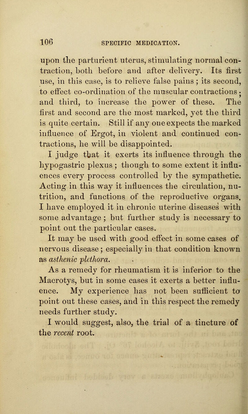 upon the parturient uterus, stimulating normal con- traction, both before and after delivery. Its first use, in this case, is to relieve false pains; its second, to effect co-ordination of the muscular contractions • and third, to increase the power of these. The first and second are the most marked, yet the third is quite certain. Still if any one expects the marked influence of Ergot, in violent and continued con- tractions, he will be disappointed. I judge that it exerts its influence through the hypogastric plexus ; though to some extent it influ- ences every process controlled by the sympathetic. Acting in this way it influences the circulation, nu- trition, and functions of the reproductive organs. I have employed it in chronic uterine diseases with some advantage ; but further study is necessary to point out the particular cases. It may be used with good effect in some cases of nervous disease; especially in that condition known as asthenic plethora. As a remedy for rheumatism it is inferior to the Macrotys, but in some cases it exerts a better influ- ence. My experience has not been sufficient to point out these cases, and in this respect the remedy needs further study. I would suggest, also, the trial of a tincture of the recent root.