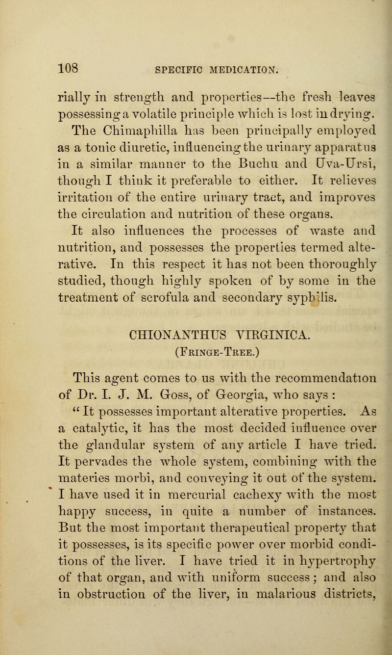 rially in strength and properties—the fresh leaves possessing a volatile principle which is lost in drying. The Chimaphilla has been principally employed as a tonic diuretic, influencing the urinary apparatus in a similar manner to the Buchu and Uva-Ursi, though I think it preferable to either. It relieves irritation of the entire urinary tract, and improves the circulation and nutrition of these organs. It also influences the processes of waste and nutrition, and possesses the properties termed alte- rative. In this respect it has not been thoroughly studied, though highly spoken of by some in the treatment of scrofula and secondary syphilis. CHIONANTHUS VIRGINICA. (Fringe-Tree.) This agent comes to us with the recommendation of Dr. I. J. M. Goss, of Georgia, who says :  It possesses important alterative properties. As a catalytic, it has the most decided influence over the glandular system of any article I have tried. It pervades the whole system, combining with the materies morbi, and conveying it out of the system. I have used it in mercurial cachexy with the most happy success, in quite a number of instances. But the most important therapeutical property that it possesses, is its specific power over morbid condi- tions of the liver. I have tried it in hypertrophy of that organ, and with uniform success; and also in obstruction of the liver, in malarious districts,